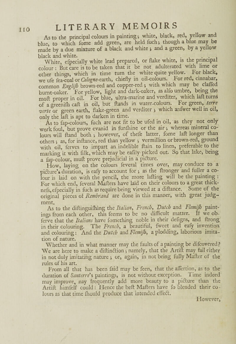 As to the principal colours in painting •, white, black, red, yellow and blue, to which fome add green, are held Tuch; though a blue may be made by a due mixture of a black and white ; and a green, by a yellow black and white. . . . White, efpecially white lead prepared, or flake white, is the principal colour: But care is to be taken that it be not adulterated with lime or other things, which in time turn the white quite yellow. For black, we ufe Tea-coal or Cologne-earth, chiefly in oil-colours, hor red, cinnabar, common Englijb brown-red and copper-red ; with which may be claffed burnt-oaker. For yellow, light and dark-oaker, as alio umbre, being the moft proper in oil. For blue, ultra-marine and verditer, which laft turns of a greeniffi caft in oil, but ftands in water-colours. For green, terre verte or green earth, flake-green and. verditer j which anfwer well in oil, only the laft is apt to darken in time. As to Tap-colours, Tuch are not fit to be ufed in oil, as they not only work foul, but prove evanid in funfhine or the air •, whereas mineral co¬ lours will ftand both •, however, of thefe latter. Tome laft longer than others •, as, for inftance, red than yellow •, Vermillion or brown-red, ground with oil, Terves to impart an indelible ftain to linen, preferable to the marking it with filk, which may be eafily picked out. So that lake, being a Tap-colour, muft prove prejudicial in a pidture. How, laying on the colours Teveral times over, may conduce to a pidfure’s duration, is eafy to account for ; as the ftronger and fuller a co¬ lour is laid on with the pencil, the more lafting will be the painting : For which end, Teveral Maliers have laid on their colours to a great thick- nefs, efpecially in Tuch as require being viewed at a diftance. Some of the original pieces of Rembrand are done in this manner, with great judg¬ ment. As to the diftinguiffiing the Italian, French, Dutch and Flemifi) paint¬ ings from each other, this Teems to be no difficult matter. If we ob- ferve that the Italians have fomething noble in their defigns, and ftrong in their colouring. The French, a beautiful, Tweet and eaiy invention and colouring: And the Dutch and Flemifi), a plodding, laborious imita¬ tion of nature. Whether and in what manner may the faults of a painting be difeovered? We are here to make a diftindtion •, namely, that the Artift may fail either in not duly imitating nature } or, again, in not being fully Mafter of the rules of his art. From all that has been Taid may be Teen, that the aflertion, as to the duration of Santerre's paintings, is not without exception. Time indeed may improve, nay frequently add more beauty to a pidture than the Artift himfelf could: Hence the beft Maffers have fo blended their co¬ lours as that time fhould produce that intended eftedt. However,
