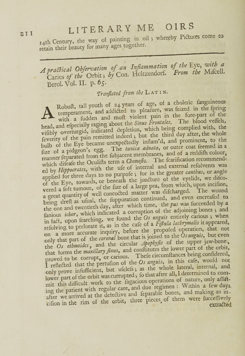 ,4th Century, the way of painting m oil ; whereby Pi£tuies come to retain their beauty for many ages together. Berol. Vol. II. P-6 5- Travßated from the Latin. ARobuft tall youth of 24 years of age, of a choleric fanguineous remDerament/ and addicted to pleafure, was feized in the fpring with^a fudden and moft violent pain in the fore-part o the V, a and efoeciallv racing about the Sinus Frontales. The blood veffels, hThl’v ovmursid indicated depletion, which being complied with, the vifibly overturgia, inAed . but the third day alter, the whole E Th'«! dJ EytTbecame unexpectedly inflam’d, and prominent, to the r11 b f a nidoeon’s eo-g. The tunica adnata, or outer coat leemed in a ^1Z£ ° fpnarated from tfo> fubjacent membranes, and of a reddifh colour, Xh dffeafe tht Oculifts term a Cbtmfis. The fcarification recommend- Hippocrates with the ufe of internal and external refolvents was ' three days to no purpofe for in the greater canibus, or angle o?Pthe Eve towards, or beneath the junéture of the eyelids, we dilco- ol the Eye, to * ^ from which, upon incifion, « difcharged. The wound a great7^ntlty f ] the fuppuration continued, and even encreafed to ^ which time, the pus was fucceeded by a t ie on which indicated a corruption of the adjoining bones ; and “ ^on’ tochin-, we found theP0. unguis entirely carious 5 when m faft, upon lear^ 9’ • h f 0f a pfiula Jachrymalis it appeared, refolding to perfode ft, as. m ^ 0/eration, that not only that part of the Jo J bone that is joined to theOsungms, but even Ty Ó. & and the circular Jpophyfis of the upper jaw-bone that forms the maxillary finus, and conftftutes the lower part of th« orblt’ that forms me »1««« jj Thefe circumftances being confidered, of ‘the Or rnguis, in this cafe, would not 1 renectea trut 1 f r iers. as the whole lateral, internal, and l°owyerPpatteofnthforbit iras corrupted ’, fo that after all, I determined to corn- mil this difficult work to the fagadous operations of nature, only affift- ™ the patient with regular care, and due regimen : Within a few days after we a1 ived at the Wive and feparable bones, and making an m- cihonTn the rim of the orbit, three pieces, of them were lucceffively