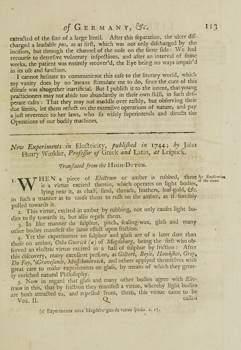 extraded of the fize of a large lentil. After this reparation, the ulcer dis¬ charged a laudable pus, as at firft, which was not only difcharged by the incifion, but through the channel of the nofe on the fame fide: We had recourfe to deterfive vulnerary infpedions, and after an interval of fome weeks, the patient was entirely recover’d, the Eye being no ways impair’d in its life and fundion. - I cannot hefitate to communicate this cafe to the literary world, which my vanity does by no ’means ftimulate me to do, fince the cure of this difeafe was altogether inartificial. But I publifh it to the intent, that young pradicioners may not abide too abundantly in their own fkill, in fuch del- perate cafes : That they may not meddle over ralhly, but obferving their due limits, let them refled on the extenflve operations of nature, and pay a juft reverence to her laws, who fo wifely fuperintends and direds the Operations of our bodily machines. New Experimenti in Ele&ricity, publifloed in 1744; by John Henry Winkler, Profejfor of Greek and Latin, at Leiplick. Franfated from the High-Dutch. i.VTfHENa piece of Eleftrum or amber is rubbed, there \J\ is a virtue excited therein, which operates on light bodies, lying near it, as chaff, fand, threads, feathers, leaf-gold, fife, in fuch a manner as to caufe them to rulh on the amber, as if forcibly pulled towards it. . . r , . 2. This virtue, excited in amber by rubbing, not only caufes light bo¬ dies to fly towards it, but alfo repels them. 3. In like manner do fulphur, pitch, fealing-wax, glafs and many other bodies manifeft the fame efted upon fridion. Yet the experiments on fulphur and glafs are of a later date than thofe on amber, Otho Guerick (a) of Magdeburg, being the firft who ob- ferved an eledric virtue excited in a ball of fulphur by fridion : After this difeovery, many excellent perfons, as Gilbert, Boyle, hawkfbee, Gray9 Du Fay, ’sGravefande, Mujjchenbroeck, and others applyed themfelves with great care to make experiments on glafs, by means of which they great¬ ly enriched natural Philofophy. ' , c Now in regard that glafs and many other bodies agree with Elec^ trim in this, that by fridion they manifeft a virtue, whereby light bodies are both attraded to, and repelled from, them, this viitue came to be Vol. II. Q. calku (a) Experimenta nova Magdebu-gicade vacuo fpatio. c. 15.
