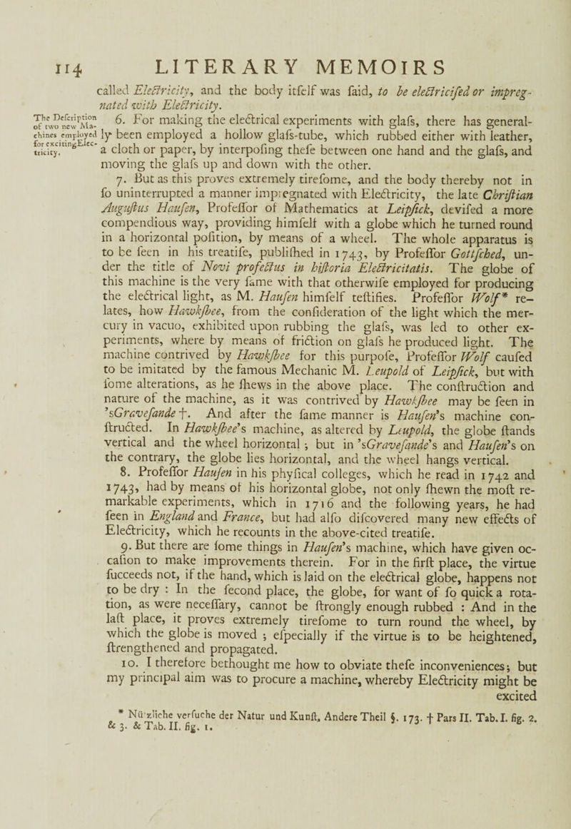 called Electricity, and the body itfclf was faid, to be elefiricifed or impreg¬ nated with Electricity. Jfhnv?ncwpM0a- For makinS the electrical experiments with glafs, there has general- cKines cmpLyed }y been employed a hollow glafs-tube, which rubbed either with leather, ï'myC!ü6JtC’a cloth or paper, by interpofing thefe between one hand and the glafs, and moving the glafs up and down with the other. 7. But as this proves extremely tirefome, and the body thereby not in fo uninterrupted a manner impiegnated with Electricity, the late Chriflian Augitfius Haufen, Profelfor of Mathematics at Leipftck, devifed a more compendious way, providing himfelf with a globe which he turned round in a horizontal pofition, by means of a wheel. The whole apparatus is to be feen in his treatife, publifhed in 1743, by Profelfor Gottfched, un¬ der the title of Novi profebtus in hißoria Elebiricitatis. The globe of this machine is the very fame with that otherwife employed for producing the electrical light, as M. Haufen himfelf teftifies. Profelfor IVolf * re¬ lates, how Hawkßee, from the confideration of the light which the mer¬ cury in vacuo, exhibited upon rubbing the glafs, was led to other ex¬ periments, where by means of friction on glafs he produced light. The machine contrived by Iiawkßee for this purpofe, Profelfor Wolf caufed to be imitated by the famous Mechanic M. Leupold of Leipftck, but with fome alterations, as he fhews in the above place. The conftruction and nature of the machine, as it was contrived by Hawkfbee may be leen in 'sGravefandef. And after the fame manner is Haufen's machine con¬ fronted. In Hawkßee's, machine, as altered by Leupold, the globe Hands vertical and the wheel horizontal •, but in 'sGravefande's and Haufen's on the contrary, the globe lies horizontal, and the wheel hangs vertical. 8. Profelfor Haujen in his phyfical colleges, which he read in 1742 and 1743, had by means of his horizontal globe, not only fhewn the molt re¬ markable experiments, which in 1716 and the following years, he had feen in England and France, but had alfo difcovered many new effects of Electricity, which he recounts in the above-cited treatife. 9. But there are lome things in Haufen's machine, which have given oc¬ casion to make improvements therein. For in the firft place, the virtue fucceeds not, if the hand, which is laid on the electrical globe, happens not to be dry : In the fecond place, the globe, for want of fo quick a rota¬ tion, as were necelfary, cannot be ftrongly enough rubbed : And in the lad place, it proves extremely tirefome to turn round the wheel, by which the globe is moved ; efpecially if the virtue is to be heightened, ftrengthened and propagated. 10. I therefore bethought me how to obviate thefe inconveniences; but my principal aim was to procure a machine, whereby Electricity might be excited * Nügliche verfuche der Natur und Kuril, Andere Theil §. 173. f Pars II. Tab.I. fig. 2.
