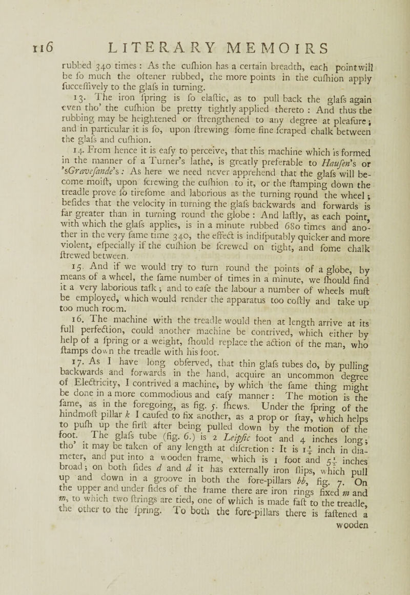 rubbed 340 times : As the cufhion has a certain breadth, each pointwill be fo much the of tener rubbed, the more points in the cufhion apply fucceffively to the glafs in turning. 13. The iron fpring is fo elaftic, as to pullback the glafs again even tho’ the cufhion be pretty tightly applied thereto: And thus the rubbing may be heightened or ftrengthened to any degree at pleafure i and in particular it is fo, upon ftrewing lome fine fcraped chalk between the glafs and cufhion. 14. From hence it is eafy to perceive, that this machine which is formed in the manner of a Turner’s lathe, is greatly preferable to Haufen's or ’sGravefande’s: As here we need never apprehend that the o-]afs will be¬ come moiff, upon fcrewing the cufhion to it, or the ftamping down the treadle prove fo tirefome and laborious as the turning round Tie wheel; befides that the velocity in turning the glafs backwards and forwards is far greater than in turning round the globe : And lallly, as each point with which the glafs applies, is in a minute rubbed 680 times and ano¬ ther in the very fame time 340, the effed is indifputably quicker and more violent, efpecially if the cufhion be fcrewed on tight, and fome chalk ffrewed between. 15. And if we would try to turn round the points of a globe, by means of a wheel, the fame number of times in a minute, we fliould'find it a very laborious tafle; and to eafe the labour a number of wheels muft be employed, which would render the apparatus too cofily and take up too much room. ^ 16. The machine with the treadle would then at length arrive at its full perfection, could another machine be contrived, which either by help of a fpring or a weight, fhould replace the adion of the man, who damps down the treadle with his foot. 17. As I have long obferved, that thin glafs tubes do, by pulling backwards and forwards in the hand, acquire an uncommon decree of Electricity, I contrived a machine, by which the fame thing mTht be done in a more commodious and eafy manner : The motion is the fame, as in the foregoing, as fig. y. fhews. Under the fpring of the hindmoft pillar k I caufed to fix another, as a prop or ftay, which helps to pufhup the fir if after being pulled down by the motion of the foot. _ The glafs tube (fig. 6.) is 2 Leipfic foot and 4 inches long; tho it may be taken of any length at diicretion : It is i-l inch in dia¬ meter, and put into a wooden frame, which is 1 foot and 54 inches broad; on both fides d and d it has externally iron flips, which pull up and down in a groove in both the fore-pillars bb, fig 7 On the upper and under fides of the frame there are iron rings fixed'm and tü wniC“ two Frings are tied, one of which is made faft to the treadle the other to the fpring. To both the fore-pillars there is faftened a wooden