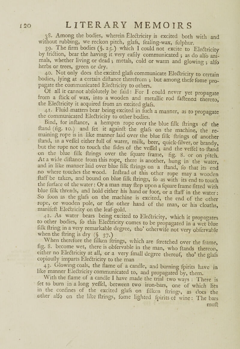 38. Among the bodies, wherein Ele&ricity is excited both with and without rubbing, we reckon pitch, glafs, fealing-wax, fulphur. 39; The firm bodies (§. 25.) which I could not excite to EleClricity by friétion, bear the having it very eafily communicated ; as do alfo ani¬ mals, whether living or dead ; metals, cold or warm and glowing j alfo herbs or trees, green or dry. 40. Not only does the excited glafs communicate Ele&ricity to certain bodies, lying at a certain diftance therefrom ; but among thefe fome pro¬ pagate the communicated Ele&ricity to others. Of all it cannot abfolutely be faid: For I could never yet propagate from a flick or wax, into a wooden and metallic rod fattened thereto, the EleClricity it acquired from an excited glafs. 41. Fluid matters bear being excited in fuch a manner, as to propagate the communicated Electricity to other bodies. Bind, for inftance, a hempen rope over the blue filk firings of the ftand (tig. 10.) and fet it againft the glafs on the machine, the re¬ maining rope is in like manner laid over the blue filk firings of another Hand, in a veffel either full of water, milk, beer, quick-filver, or brandy, but the rope not to touch the fides of the veffel ; and the veffel to Hand on the blue filk firings over the fquare frame, fig. 8. or on pitch. At a wide diftance from this rope, there is another, hung in the water^ and in like manner laid over blue filk firings on a ftand, fo that its end no where touches the wood. Inftead of this other rope may a wooden ftaff be taken, and bound on blue filk firings, fo as with its end to touch the furface of the water: Or a man may ftep upon a fquare frame fitted with blue filk threads, and hold either his hand or foot, or a ftaff in the water: So foon as the glafs on the machine is excited, the end of the other rope, or wooden pole, or the other hand of the man, or his cloaths, manifeft Electricity on the leaf-gold. 42. As water bears being excited to Electricity, which it propagates to other bodies, fo this EleCtricity comes to be propagated in a wetblue Ink firing in a very remaikable degree, tho otherwife not very obfervable when the firing is dry (§ 37.) When therefore the filken firings, which are ftretched over the frame, fig. 8. become wet, there is obfervable in the man, who fiands thereon, eithei no EleCliicity at all, or a very fmall degree thereof, tho’ the glafs copioufly imparts EleCtricity to the man 43. Glowing coals, the flame of a candle, and burning fpirits have in like manner EleCtricity communicated to, and propagated by, them. With the flame of a candle I have made the trial two ways : There is fet to burn in a long yeflfel, between two iron-bars, one of which lies in the confines of the excited glafs on filken ftnn0^, as does the other alfo on the like firings, fome lighted fpirits of0wine: The bars mu ft