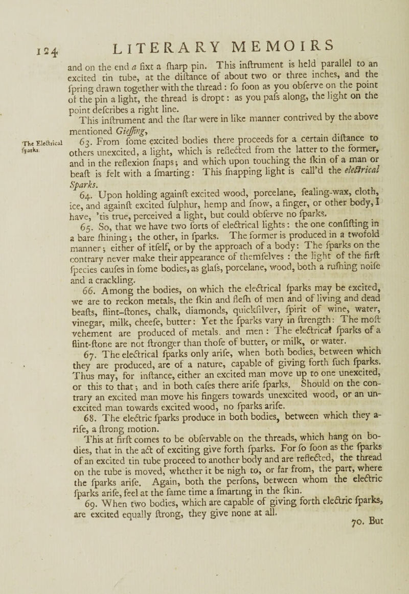 The Ele&rical fpatks LITERARY MEMOIRS and on the end a fixt a fharp pin. This inftrument is held parallel to an excited tin tube, at the diftance of about two or three inches, and the fpring drawn together with the thread : fo foon as you obferve on the point ol the pin a light, the thread is dropt: as you pafs along, the light on the point defcribes a right line. . This inftrument and the ftar were in like manner contrived by the above mentioned Giejfing,, . ... 62. From fome excited bodies there proceeds for a certain diftance to others unexcited, a light, which is reflected from the latter to the former, and in the reflexion fnaps; and which upon touching the fkin of a man or beaft is felt with afmarting: This fnapping light is call’d the eleftrical Sparks. 64. Upon holding againft excited wood, porcelane, feanng-wax, cloth, ice, and againft excited fulphur, hemp and fnow, a finger, or other body, I have, ’tis true, perceived a light, but could obferve no fparks. 65. So, that we have two forts of eleCtrical lights: the one confiding in a bare fhining •, the other, in fparks. The former is produced in a twofold manner •, either of itfelf, or by the approach of a body: 'I he iparks^on the contrary never make their appearance of themfelves : the light of the firft fpecies caufes in fome bodies, as glals, porcelane, wood, both a ruftiing nolle and a crackling. p . 66. Among the bodies, on which the electrical fparks may be excited, we are to reckon metals, the fkin and flefh of men and of living and dead beads, flint-ftones, chalk, diamonds, quickfilver, fpirit of wine, water, vinegar, milk, cheefe, butter: Yet the fparks vary in ftrength: The mod vehement are produced of metals, and men : The eleCtricaf fparks of a flint-ftone are not ftronger than thofe of butter, or milk, or water. 67. The eleCtrical fparks only arife, when both bodies, between which they are produced, are of a nature, capable of giving forth fuch fparks. Thus may, for inftance, either an excited man move up to one unexcited, or this to that •, and in both cafes there arife fparks. Should on the con¬ trary an excited man move his fingers towards unexcited wood, or an un¬ excited man towards excited wood, no fparks arife. 68. The eleCtric fparks produce in both bodies, between which they a- rife, a ftrong motion. This at firft comes to be obfervable on the threads, which hang on bo¬ dies, that in the aCt of exciting give forth fparks. For fo foon as the fparks of an excited tin tube proceed to another body and are reflected, the thread on the tube is moved, whether it be nigh to, or far from, the part, where the fparks arife. Again, both the perfons, between whom the eleCtric fparks arife, feel at the fame time a fmarting in the fkin. 69. When two bodies, which are capable of giving forth eleCtric fparks, are excited equally ftrong, they give none at all. 1 70. But