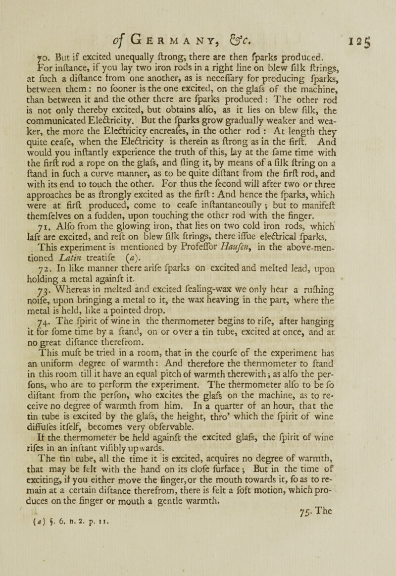 125 c/ Geh M a nt, SsV. jo. But if excited unequally ftrong, there are then fparks produced. For inftance, if you lay two iron rods in a right line on blew filk firings, at fuch a diftance from one another, as is neceflary for producing fparks, between them: no fooner is the one excited, on the glafs of the machine, than between it and the other there are fparks produced : The other rod is not only thereby excited, but obtains alfo, as it lies on blew filk, the communicated Electricity. But the fparks grow gradually weaker and wea¬ ker, the more the Electricity encreafes, in the other rod : At length they quite ceafe, when the EleCtricity is therein as ftrong as in the firft. And would you inftantly experience the truth of this, lay at the fame time with the firft rod a rope on the glafs, and fling it, by means of a filk firing on a ftand in fuch a curve manner, as to be quite diftant from the firft rod, and with its end to touch the other. For thus the fecond will after two or three approaches be as ftrongly excited as the firft: And hence the fparks, which were at firft produced, come to ceafe inftantaneoufiy; but to manifeft themfelves on a fudden, upon touching the other rod with the finger. 71. Alfo from the glowing iron, that Hes on two cold iron rods, which laft are excited, and reft on blew filk firings, there iftue electrical fparks. This experiment is mentioned by Profeffor Haufen, in the above-men¬ tioned Latin treatife (a). 72. In like manner there arife fparks on excited and melted lead, upon holding a metal againft it. 73. Whereas in melted and excited fealing-wax we only hear a milling noife, upon bringing a metal to it, the wax heaving in the part, where the metal is held, like a pointed drop. 74. The fpirit of wine in the thermometer begins to rife, after hanging it for fome time by a ftand, on or over a tin tube, excited at once, and at no great difiance therefrom. This muft be tried in a room, that in the courfe of the experiment has an uniform degree of warmth: And therefore the thermometer to ftand in this room till it have an equal pitch of warmth therewith; as alfo the per- fons, who are to perform the experiment. The thermometer alfo to be fo diftant from the perfon, who excites the glafs on the machine, as to re¬ ceive no degree of warmth from him. In a quarter of an hour, that the tin tube is excited by the glafs, the height, thro’ which the fpirit of wine diffulès itfelf, becomes very obfervable. If the thermometer be held againft the excited glafs, the fpirit of wine rifes in an inftant vifibly upwards. The tin tube, all the time it is excited, acquires no degree of warmth, that may be felt with the hand on its clofe furface •, But in the time of exciting, if you either move the finger,or the mouth towards it, foas to re¬ main at a certain diftance therefrom, there is felt a foft motion, which pro¬ duces on the finger or mouth a gentle warmth, 75. The