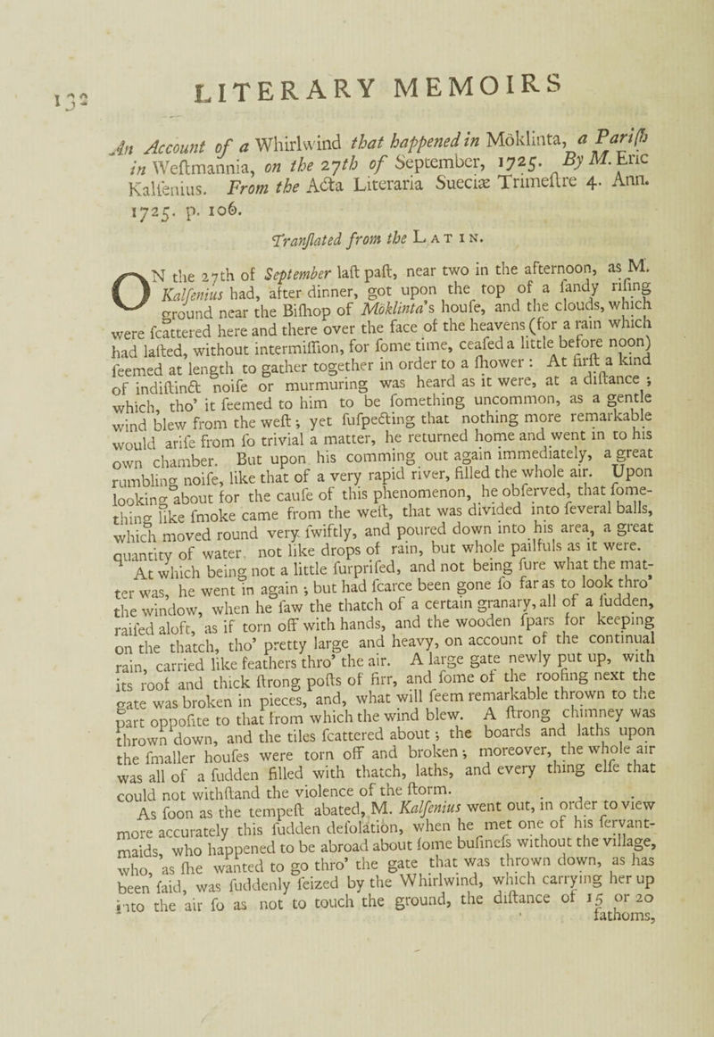 t * A 1 J * An Account of a Whirlwind that happened in Moklmta,a in Weftmannia, on the 27th of September, 1725. By M.Enc Kalfenius. From the Adta Literaria Suecias Tnmeltre 4. Ann. 1725. p. 106. Tranjlated from the Latin. ON the 27th of September laft paft, near two in the afternoon, as M. Kalfenius had, after dinner, got upon the top of a iandy riling ground near the Bifhop of Moklintds houfe, and the clouds, which were fcattered here and there over the face of the heavens (for a rain which had lafted, without intermiffion, for forne time, ceafeda little before noon) teemed at length to gather together in order to a Ihower: At hill a kind of indiftinä noife or murmuring was heard as it were, at a dihance ; which tho’ it feemed to him to be fomething uncommon, as a gentle wind blew from the weft; yet fufpefling that nothing more remarkable would arife from fo trivial a matter, he returned home and went in to his own chamber. But upon his commmg out again immediately, a great rumbling noife, like that of a very rapid river, filled the whole air. Upon looking about for the caufe of this phenomenon he obferved, that fome¬ thing like fmoke came from the weft, that was divided into feveral balls, which moved round very, fwiftly, and poured down into his area, a great Quantity of water, not like drops of rain, but whole pailfuls as it were. At which being not a little furprifed, and not being hire what the mat¬ ter was, he went in again ; but had fcarce been gone fo far as to look thro the window, when he few the thatch of a certain granary, ail of a hidden, railed aloft, as if torn off with hands, and the wooden fpars for keeping on the thatch, tho’ pretty large and heavy, on account of the continual rain, carried like feathers thro’ the air. A large gate newly put up, with its roof and thick ftrong pofts of firr, and feme of the roofing next the gate was broken in pieces, and, what will feem remarkable thrown to the part oppofite to that from which the wind blew. A ftrong chimney was thrown down, and the tiles fcattered about; the boards and laths upon the fmaller houfes were tom off and broken; moreover, the whole air was all of a hidden filled with thatch, laths, and every thing elfe that could not withftand the violence of the ftorm. As foon as the temped abated, M. Kalfenius went out, m order to view more accurately this hidden delblation, when he met one of his fervant- maids who happened to be abroad about lome bufinefs without the village, who, as Ihe wanted to go thro’ the gate that was thrown down, as has been faid, was fuddenly feized by the Whirlwind, which carrying her up into the air fo as not to touch the ground, the diftance of 15 or 20 • iathoms.