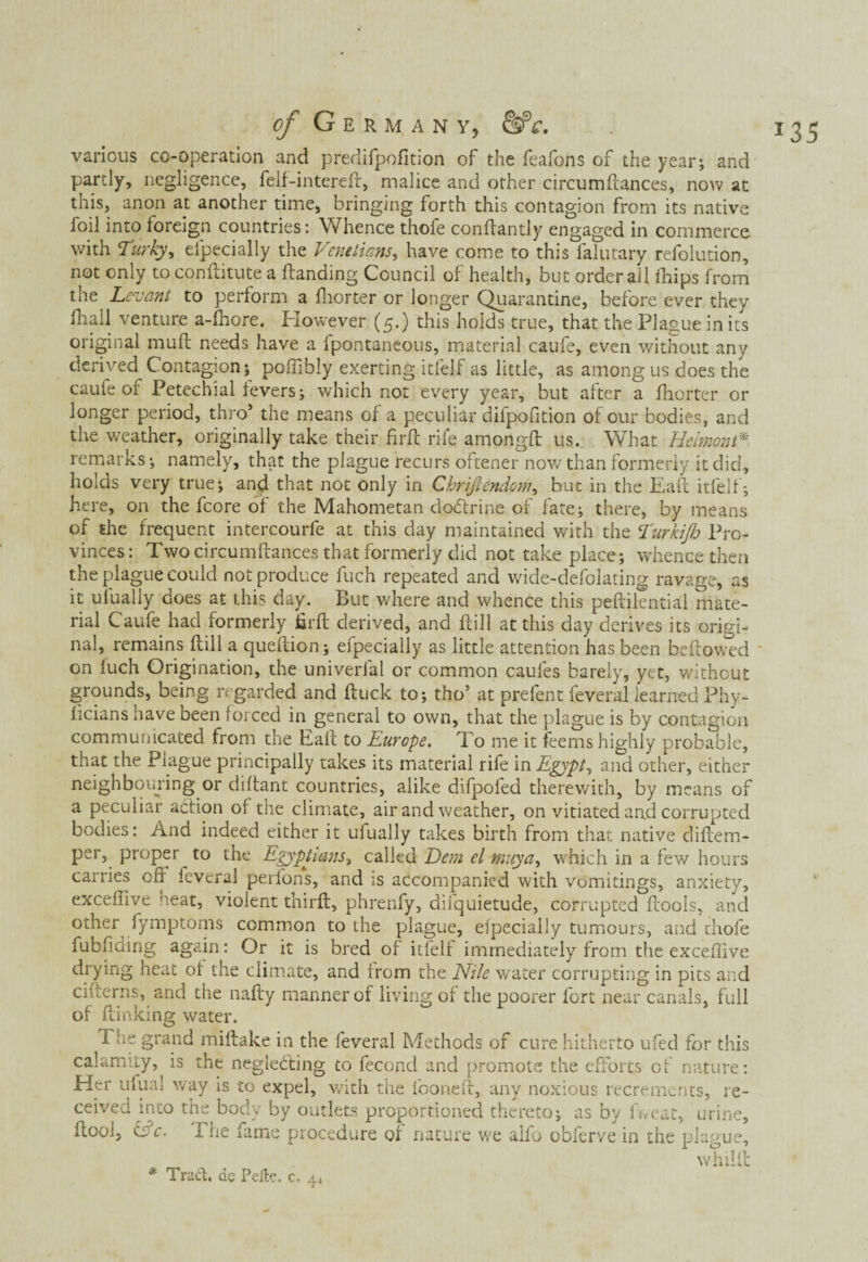 of Germany, &c. various co-operation and predifpofition of the feafons of the year; and partly, negligence, felf-intereft, malice and other circumftances, now at this, anon at another time, bringing forth this contagion from its native foil into foreign countries: Whence thofe conftantly engaged in commerce with Ttirky, efpecially the Venetians, have come to this falutary refolution, not only to conftitute a {landing Council of health, but order all drips from the Levant to perform a fhorter or longer Quarantine, before ever they original mufl needs have a fpontaneous, material caufe, even without any derived Contagion; poftibly exerting itfelf as little, as among us does the caufe of Petechial fevers; which not every year, but after a fhorter or longer period, thro’ the means of a peculiar difpofition of our bodies, and the weather, originally take their firft rife amongfl us. What Uelmont* remarks; namely, that the plague recurs offener now than formerly it did, holds very true; and that not only in Chriftendom, but in the Eaft itfelf; here, on the fcore of the Mahometan dodfrine of fate; there, by means of the frequent intercourfe at this day maintained with the Eurkijh Pro¬ vinces: Two circumftances that formerly did not take place; whence then the plague could not produce fuch repeated and wide-defolating ravage, as it ufually does at this day. But where and whence this peftilential mate¬ rial Caufe had formerly firft derived, and ftill at this day derives its origi¬ nal, remains ftill a queftion; efpecially as little attention has been bellowed ' on fuch Origination, the univerfal or common caules barely, yet, without grounds, being regarded and ftuck to; tho’ at prefent feveral learned Phy- ficians have been forced in general to own, that the plague is by contagion communicated from the Eaft to Europe. To me it feems highly probable, that the Plague principally takes its material rife in Egypt, and other, either neighbouring or diftant countries, alike difpofed therewith, by means of a peculiar action of the climate, air and weather, on vitiated and corrupted bodies: And indeed either it ufually takes birth from that native diftem- per, proper to the Egyptians, called Dem el muya, which in a few hours carries oft feveral perl'ons, and is accompanied with vomitings, anxiety, exceflive 'teat, violent thirft, phrenfy, difquietude, corrupted ftools, and other fymptoms common to the plague, especially tumours, and thofe fubfiding again: Or it is bred of itfelf immediately from the exceftive drying heat of the climate, and from the Nile water corrupting in pits and citterns, and the nafty manner of living of the poorer fort near canals, full of {linking water. 1 he grand miftake in the feveral Methods of cure hitherto ufed for this calamity, is the negieóting to fecond and promote the efforts of nature: Her ufua! way is to expel, with the fooneft, any noxious recrements, re¬ ceived into the body by outlets proportioned thereto; as by ftveat, urine, ftooi, Efc. Phe fame procedure of nature we alfo obferve in the plague, w hilft * Traci, de Pefte. c, 4» *35