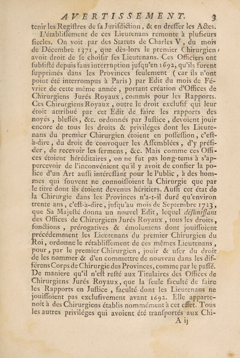 tenir !es Regiftres de fa Jurifdiâion , & en drèffer les Ades» L’étabiillèment de ces Lieutenans remonte à plufieurs ficelés. On voie - par des Statuts de Charles V , du mois de Décembre 1371 , que dès-lors le premier Chirurgien t avoir droit de fe choifir fes Lieutenans. Ces Officiers ont fubfifié depuis fans interruption jufqu’eti 1692, qu'ils furent fupprimés dans les Provinces feulement ( car ils n’ont point été interrompus a Paris) par Edit du mois de Fé¬ vrier de cette même année , portant création d’Gffices de Chirurgiens Jurés Royaux , commis pour les Rapports, Ces Chirurgiens Royaux , outre le droit exclufif qui leur étoit attribué par cet Edit de faire les rapports des noyés , blelîés, &c. ordonnés par Juftice , dévoient jouir encore de tous les droits & privilèges dont les Lieute- nans du premier Chirurgien étoient en poflèffion, c’eft- à-dire , du droit de convoquer les Affemblées , d’y prélu¬ der, de recevoir les fermens, &c. Mais comme ces Offi¬ ces étoient héréditaires , on ne fut pas long-tems à s’ap- percevoir de l’inconvénient qu'il y avoit de confier la po¬ lice d’un Art auffi intérefiant pour le Public , à des hom¬ mes qui fouvent 11e çonnoifloient la Chirurgie que par le titre dont ils étoient devenus héritiers. Audi cet état de îa Chirurgie dans les Provinces n’a-t-il duré qu’environ trente ans , c’eft-a-dire , jufqü’au mois de Septembre 1723 , que Sa Majefté donna un nouvel Edit, lequel défumjjant des Offices de Chirurgiens Jurés Royaux , tous les droits, fou étions , prérogatives & émoi urne ns dont jouifloient précédemment les Lieutenans du premier Chirurgien du Roi, ordonne le rétabliffement de ces mêmes Lieutenans , pour, par le premier Chirurgien , jouir & ufer du droit de les nommer & d’en commettre de nouveau dans les dif- fér ens Corps de Chirurgie des Provinces, comme par Se paflé. De maniéré qu’il n’eft refté aux Titulaires des Offices de Chirurgiens Jurés Royaux, que la feule faculté de faire les Rapports en Juftice , faculté dont les Lieutenans ne jouifloient pas exclufivement avant 1692. Elle a p par te-» noit à des Chirurgiens établis nommément a cet effet. Tous Ses autres privilèges qui a voient été tranfportés aux Chi-