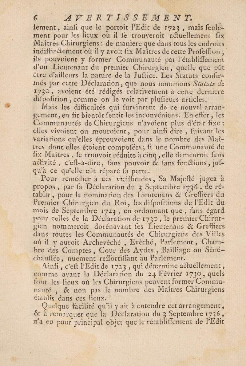 lement, ainfi que le portoit l’Edit de Ï723 , mais feule* ment pour les lieux où il fe trouveroit aduellemenc fix Maîtres Chirurgiens : de maniéré que dans tous les endroits indiftinâement où i! y avoir fix Maîtres de cette Profeffion , ils pouvoienc y former Communauté par l établiflement d’un Lieutenant du premier Chirurgien, quelle que pût être d’ailleurs la nature de la Jufiice. Les Statuts confir¬ més par cette Déclaration, que nous nommons Statuts de 1730 , avoient été rédigés relativement à cette derniere difpofition, comme on le voit par plufieurs articles. Mais les difficultés qui furvinrent de ce nouvel arran¬ gement, en fit bientôt fentir les inconvéniens. En effet, les Communautés de Chirurgiens n’avoient plus d’état fixe : elles vivoient ou mouraient, pour ainfi dire , fui vaut les variations qu’elles éprouvoienc dans le nombre des Mai- très dont elles étoient compofées ; fi une Communauté de fix Maîtres , fe trouvoit réduite à cinq, elle demeuroit fans aéhvlté , c’eft-à-dire, fans pouvoir & fans fondions, juf- qu’à ce qu’elle eût réparé fa perte. Pour remédier à ces viciflitudes, Sa Majefté jugea à propos , par fa Déclaration du 3 Septembre 1736 . de ré¬ tablir, pour la nomination des Lieutenans & Greffiers du Premier Chirurgien du Roi, les difpofitions de l'Edit du mois de Septembre 1723 , en ordonnant que , fans égard pour celles de la Déclaration de 1730, le premier Chirur¬ gien nommeroit dorénavant fes Lieutenans & Greffiers dans toutes les Communautés de Chirurgiens des Villes où il y auroit Archevêché , Evêché, Parlement, Cham¬ bre des Comptes , Cour des Aydes , Bailliage ou Séné- chauffée, nuement reffortiffant au Parlement. Ainfi , c’eft l’Edit de 1723 , qui détermine aduellernent, comme avant la Déclaration du 24 Février 1730, quels font les lieux où les Chirurgiens peuvent former Commu¬ nauté , & non pas le nombre des Maîtres Chirurgiens établis dans ces lieux. Quelque facilité qu’il y ait à entendre cet arrangement, & à remarquer que la Déclaration du 3 Septembre 1736, n’a eu pour principal objet que le rétabliffefnent de l’Edit