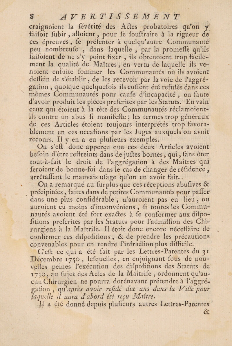 craignoient la févérité des Aâes probatoires qu’on y faifoit fubir , alloient9 pour fe fouftraire à la rigueur de ces épreuves, fe préfenter à quelqu’autre Communauté peu nombreufe , dans laquelle , par la promeflè qu’ils faifoient de ne s’y point fixer , ils obtenoient trop facile¬ ment la qualité de Maîtres, en vertu de laquelle ils ve- noient enfuite femmer les Communautés où ils avoient deflèin de s’établir 9 de les recevoir par la voie de l’aggré- gation 3 quoique quelquefois ils euffent été refufes dans ces mêmes Communautés pour caufe d’incapacité , ou faute d’avoir produit les pièces prefcrites par les Statuts. En vain ceux qui étoient à la tête des Communautés réclamoient- ils contre un abus fi manifefte ; les termes trop généraux de ces Articles étoient toujours interprétés trop favora¬ blement en ces occafions par les Juges auxquels on avoit recours. Il y en a eu plufieurs exemples. On s’eft donc apperçu que ces deux Articles avoient befoin d’être reftreints dans de juftes bornes 9 qui , fans ôter tout-a-fait le droit de l’aggrégation a des Maîtres qui feraient de bonne-foi dans le cas de changer deréfidence , arrêtaflent le mauvais ufage qu’on en avoit fait. On a remarqué au furplus que ces réceptions abufives & précipitées , faites dans de petites Communautés pour paffer dans une plus confidérable , n’auroient pas eu lieu 9 ou auroient eu moins d’inconvéniens , fi toutes les Commu¬ nautés avoient été fort exaéfes à fe conformer aux difpo- Étions prefcrites par les Statuts pour Fadmiflion des Chi¬ rurgiens à la Maîtrife. Il étoit donc encore néceflaire de confirmer ces diipolirions , & de prendre les précautions convenables pour en rendre l’infra&ion plus difficile. C’eft ce qui a été fait par les Lettres-Patentes du 31 Décembre 17^0 9 lefquelles, en enjoignant fous de nou¬ velles peines l’exécution des du polirions des Statuts de 17503 au fujet des Aâes de la Maîtrife , ordonnent qu’au¬ cun Chirurgien ne pourra dorénavant prétendre à l’aggré¬ gation 3 qu après avoir réfidé dix ans dans la Ville pour laquelle il aura d'abord été reçu Maître. Il a été donné depuis plufieurs autres Lettres-Patentes &