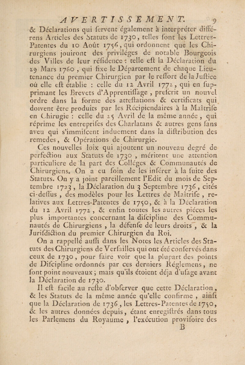 & Déclarations qui fervent également a interpréter diffé¬ rées Articles des Statuts de 1730, telles font les Lettres- Patentes du 10 Août 1756, qui ordonnent que les Chi¬ rurgiens jouiront des privilèges de notable Bourgeois des Villes de leur rëfidence ■: telle eft la Déclaration du 2.9 Mars 1760 , qui fixe le Département de chaque Lieu¬ tenance du premier Chirurgien par le reffort de la Indice où elle eft établie : celle du 12 Avril 1771, qui en .(op¬ primant les Brevets d’Apprentiffage , preferit un nouvel ordre dans la forme des atteftations & certificats qui doivent être produits par les Récipiendaires à la Maîtrife en Chirugie : celle du 2=5 Avril de la même année , qui réprime les entreprifes des Charlatans & autres gens (ans aveu qui s’immifeent induement dans la diftribution des remedes, & Opérations de Chirurgie. Ces nouvelles loix qui ajoutent un nouveau degré de perfection aux Statuts de 1730 , méritent une attention particulière de la part des Collèges & Communautés de Chirurgiens. On a eu foin de les inférer à la fuite des Statuts. On y a joint pareillement l’Edit du mois de Sep¬ tembre 1723, la Déclaration du 3 Septembre 1736, cités ci-deflüs , des modèles pour les Lettres de Maîtrife , re¬ latives aux Lettres-Patentes de 17^0, & à la Déclaration du 12 Avril 1772 , & enfin toutes les autres pièces les plus importantes concernant la diieipline des Commu¬ nautés de Chirurgiens , la défenfe de leurs droits , & la Jurifdiction du premier Chirurgien du Roi. On a rappellé auffî. dans les Notes les Articles des Sta¬ tuts des Chirurgiens de Verfailles qui ont été confervés dans ceux de 1730, pour faire voir que la plupart des points de Difcipline ordonnés par ces derniers Régie me ns, ne font point nouveaux ; mais qu’ils étoient déjà du fa g e avant la Déclaration de 1730. Il eft facile au refte d'obferver que cette Déclaration, & les Statuts de la même année qu’elle confirme , ainfl que la Déclaration de 1736, les Lettres-Patentes de X75Q, ik les autres données depuis, étant enregiftrés dans tous les Parlemens du Royaume 3 l’exécution provifoire des