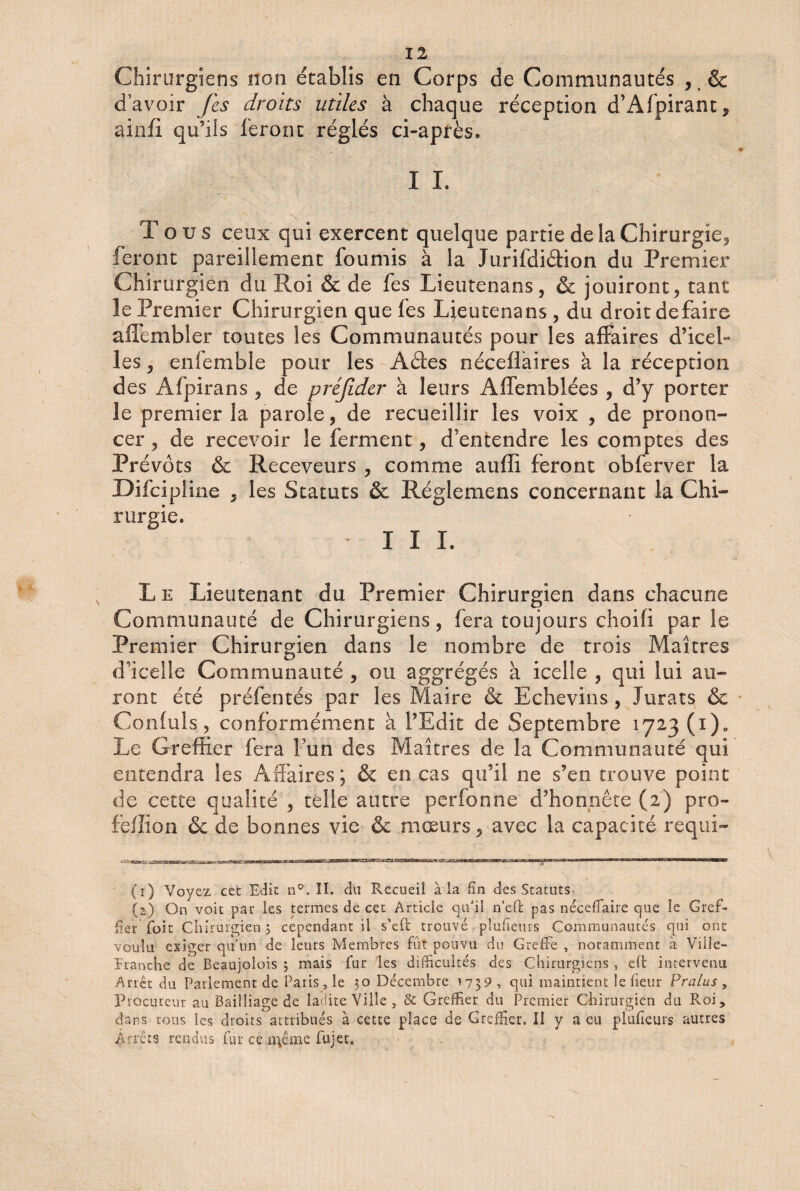 Chirurgiens non établis en Corps de Communautés , t & d’avoir fes droits utiles à chaque réception d’Afpirant, ainfi qu’ils feront réglés ci-après. I I. Tous ceux qui exercent quelque partie de la Chirurgie, feront pareillement fournis à la JurifdiéHon du Premier Chirurgien du Roi & de fes Lieutenans, & jouiront, tant le Premier Chirurgien que fes Lieutenans , du droit défaire affembîer toutes les Communautés pour les affaires d’icel¬ les , enfemble pour les Aétes néceüàires à la réception des Afpirans , de préjider à leurs Affemblées , d’y porter le premier la parole, de recueillir les voix , de pronon¬ cer , de recevoir le ferment, d'entendre les comptes des Prévôts & Receveurs , comme auffi feront obferver la Difcipline , les Statuts & Réglemens concernant la Chi¬ rurgie, III. L e Lieutenant du Premier Chirurgien dans chacune Communauté de Chirurgiens, fera toujours choifi par le Premier Chirurgien dans le nombre de trois Maîtres d’icelle Communauté , ou aggrégés à icelle , qui lui au¬ ront été préfentés par les Maire & Echevins , Jurats & Confuls, conformément à l’Edit de Septembre 1723 (i)„ Le Greffier fera l’un des Maîtres de la Communauté qui entendra les Affaires; & en cas qu’il ne s’en trouve point de cette qualité , telle autre perfonne d’honnête (2) pro- feffion & de bonnes vie & mœurs, avec la capacité requi- (1) Voyez cet Edit n°. II. du Recueil à la fin des Statuts. (2) On voit pat les termes de cet Article qu'il n’efi: pas néceffaire que le Gref¬ fier (bit Chirurgien 3 cependant il s’ell: trouvé plufieurs Communautés qui ont voulu exiger qu’un de leurs Membres fut pouvu du Greffe , notamment à Ville- Eranche de Beaujolois 3 mais fur les difficultés des Chirurgiens , eft intervenu Arrêt du Parlement de Paris, le 30 Décembre 1739 , qui maintient le heur Pralus , Procureur au Bailliage de ladite Ville, de Greffier du Premier Chirurgien du Roi, dans tous les droits attribués à cette place de Greffier. Il y a eu pluhems autres Arrêts rendus fur ce n\ême fujet.