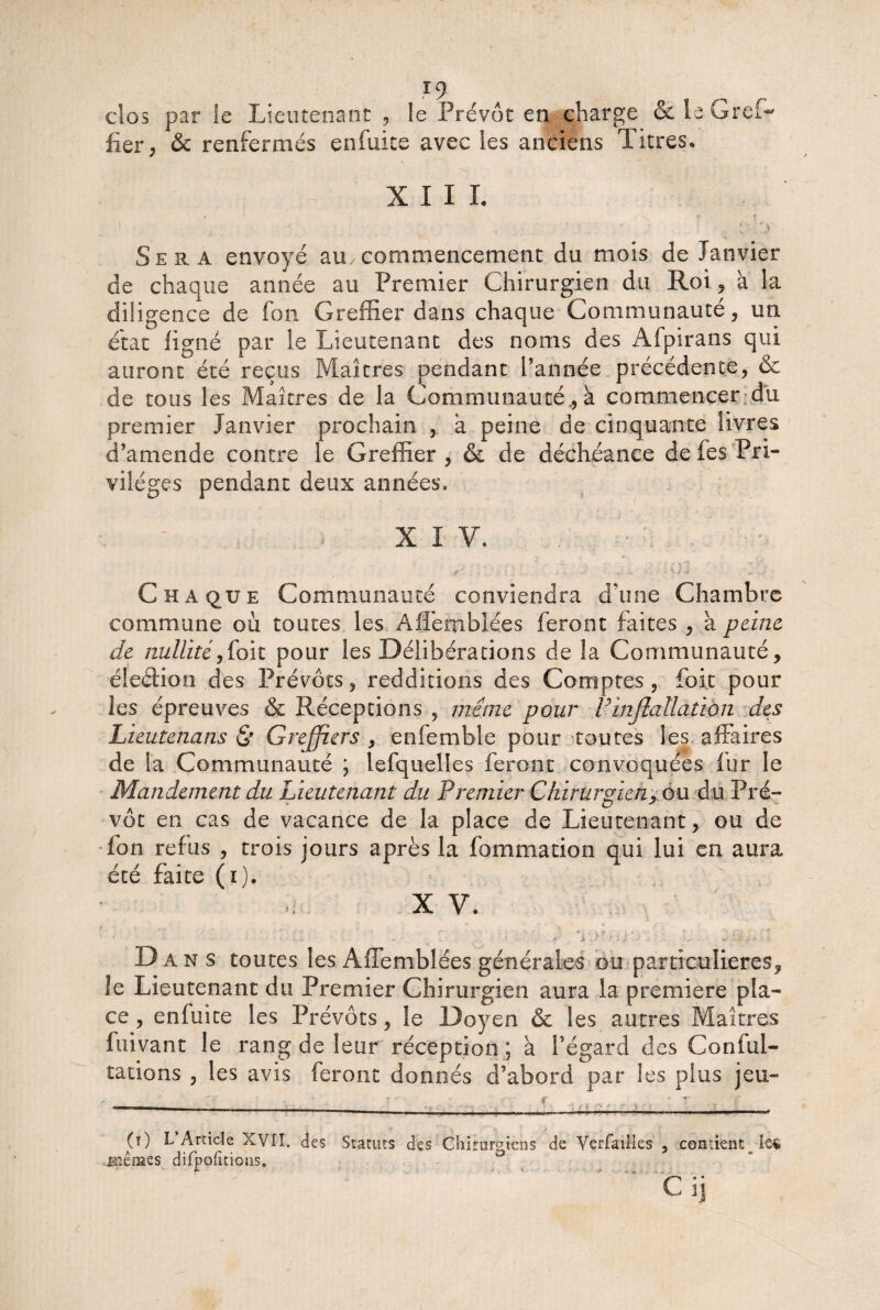 clos par le Lieutenant , le Prévôt en charge &ie Gref¬ fier, & renfermés enfuite avec les anciens Titres» XIII. » \ ' t - • ; Oi'.y- Sera envoyé au commencement du mois de Janvier de chaque année au Premier Chirurgien du Roi, à la diligence de fou Greffier dans chaque Communauté, un état ligné par le Lieutenant des noms des Afpirans qui auront été reçus Maîtres pendant Tannée précédente, & de tous les Maîtres de la Communauté., à commencer du premier Janvier prochain , à peine de cinquante livres d’amende contre le Greffier , & de déchéance de fes Pri¬ vilèges pendant deux années. ’ XI V. Chaque Communauté conviendra d’une Chambre commune où toutes les Aflemblées feront faites , à peine de nullité,foit pour les Délibérations de la Communauté, éleéfion des Prévôts, redditions des Comptes, foit pour les épreuves & Réceptions , meme pour Finjlallation des Lieutenans St Greffiers , enfemble pour toutes les affaires de la Communauté \ lefquelles feront convoquées lur le Mandement du Lieutenant du Premier Chirurgien, ou. du Pré¬ vôt en cas de vacance de la place de Lieutenant, ou de fon refus , trois jours après la fommation qui lui en aura été faite (i). X V. • . : : d jq„>c Dans toutes les Affemblées générales ou particulières, le Lieutenant du Premier Chirurgien aura la première pla¬ ce , enfuite les Prévôts, le Doyen & les autres Maîtres fuivant le rang de leur réception ; à l’égard des Confol¬ iations , les avis feront donnés d’abord par les plus jeu- (0 L Article XVII, des Statuts des Chirurgiens de YerfaiMes > contient îe$ .mèmzs difpofitions, Cij