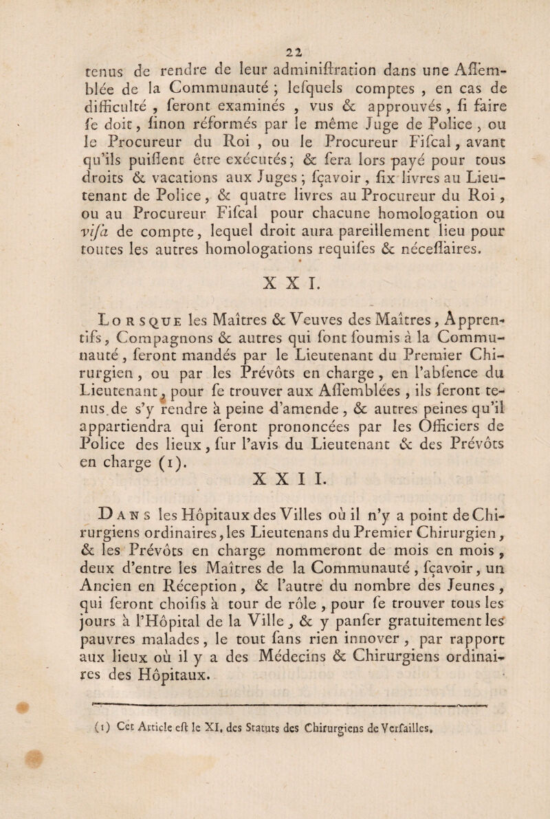 tenus de rendre de leur adminiftration dans une Aflem- blée de la Communauté ; lefquels comptes , en cas de difficulté , feront examinés , vus & approuvés , fi faire fe doit ? linon réformés par le même Juge de Police , ou le Procureur du Roi , ou le Procureur Fifcal , avant qu'ils puiflent être exécutés; & fera lors payé pour tous droits & vacations aux Juges ; fçavoir , fix livres au Lieu¬ tenant de Police, & quatre livres au Procureur du Roi, ou au Procureur Fifcal pour chacune homologation ou vif a de compte, lequel droit aura pareillement lieu pour toutes les autres homologations requifes & néceflaires. * XXL \ Lo r s que les Maîtres & Veuves des Maîtres, app r en- tifs , Compagnons & autres qui font fournis à la Commu¬ nauté , feront mandés par le Lieutenant du Premier Chi¬ rurgien , ou par les Prévôts en charge , en Pabfence du Lieutenant, pour fe trouver aux Affemblées , ils feront te¬ nus, de s’y rendre à peine d’amende, & autres peines qu’il appartiendra qui feront prononcées par les Officiers de Police des lieux, fur l’avis du Lieutenant & des Prévôts en charge (i). XXI I. D ans les Hôpitaux des Villes où il n’y a point de Chi¬ rurgiens ordinaires,les Lieutenans du Premier Chirurgien, & les Prévôts en charge nommeront de mois en mois , deux d’entre les Maîtres de la Communauté , fçavoir, un Ancien en Réception, & l’autre du nombre des Jeunes, qui feront choifis à tour de rôle , pour fe trouver tous les jours à l’Hôpital de la Ville, & y panfer gratuitement les pauvres malades, le tout fans rien innover, par rapport aux lieux où il y a des Médecins & Chirurgiens ordinai¬ res des Hôpitaux. (0 Cet Article eft le XI, des Statuts des Chirurgiens de Verfailles»