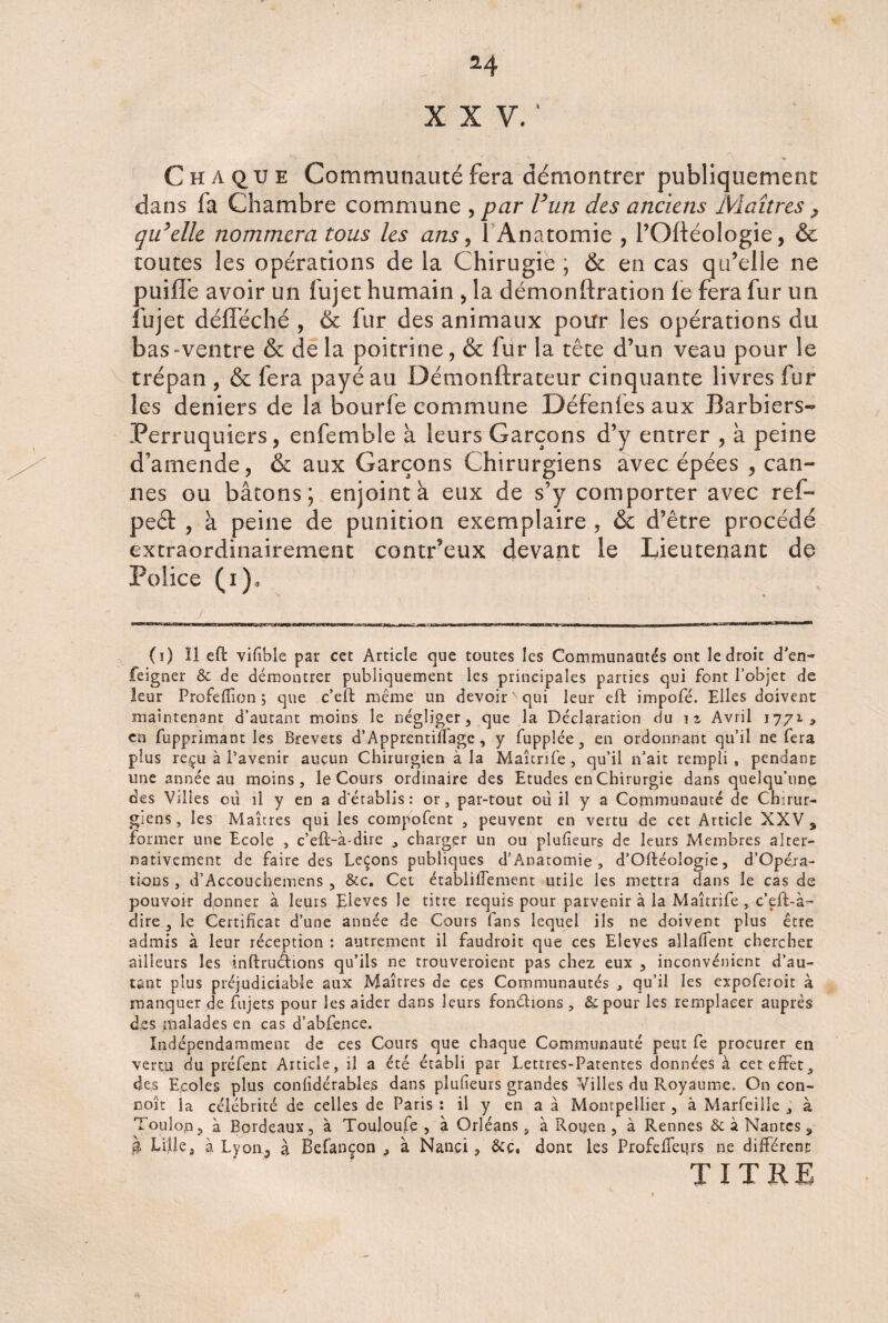 XXV.' ’ 5» Chaque Communauté fera démontrer publiquement dans fa Chambre commune , par F un des anciens Maîtres > qu’elle nommera tous les ans , 1 Anatomie , l’Oftéologie, & toutes les opérations de la Chirugie ; & en cas qu’elle ne puiffe avoir un fujet humain , la démonftration le fera fur un lu jet défféché , & fur des animaux pour les opérations du bas»ventre & de la poitrine, & fur la tête d’un veau pour le trépan , & fera payé au Démonftrateur cinquante livres fur les deniers de la bourfe commune Défenfes aux Barbiers- Perruquiers, enfemble à leurs Garçons d’y entrer , à peine d’amende, & aux Garçons Chirurgiens avec épées , can¬ nes ou bâtons; enjoint à eux de s’y comporter avec ref- ped , à peine de punition exemplaire , & d’être procédé extraordinairement contr’eux devant le Lieutenant de Police (i ), - / . V - ; ’ .. - y TTT r 11 - - -^- I ll.ll - Ml. ■■■ ■■■■■- (i) Il eft vifibîe par cet Article que toutes les Communautés ont le droit d'en- feigner & de démontrer publiquement les principales parties qui font l’objet de leur Profeffion ; que c’eft même un devoir' qui leur eft impofé. Elles doivent maintenant d’autant moins le négliger, que la Déclaration du iz Avril 1771, en t'opprimant les Brevets d’Apprentillage, y fupplée, en ordonnant qu’il ne fera plus reçu à l’avenir aucun Chirurgien à la Maîtrife , qu’il n’ait rempli , pendant une année au moins, le Cours ordinaire des Etudes en Chirurgie dans quelqu'une des Villes 011 il y en a d’établis: or, par-tout ou il y a Communauté de Chirur¬ giens, les Maîtres qui les compofent , peuvent en vertu de cet Article XXV , former une Ecole , c’eft-à-dire , charger un ou plufieurs de leurs Membres alter¬ nativement de faire des Leçons publiques d’Anatomie , d’Oftéologie, d’Opéra- tious, d’Accouchemens , &c. Cet établiiTement utile les mettra dans le cas de pouvoir donner à leurs Eleves le titre requis pour parvenir à la Maîtrife , c’eft-à- dire , le Certificat d’une année de Cours fans lequel ils ne doivent plus être admis à leur réception : autrement il faudroit que ces Eleves allaffent chercher ailleurs les mftruêtions qu’ils ne trouveroient pas chez eux , inconvénient d’au¬ tant plus préjudiciable aux Maîtres de ces Communautés , qu’il les expoferoit à manquer de fujets pour les aider dans leurs fondions , & pour les remplacer auprès des malades en cas d’abfence. Indépendamment de ces Cours que chaque Communauté peut fe procurer ea vertu du préfent Article, il a été établi par Lettres-Patentes données à cet effet, des Ecoles plus confidérables dans plufieurs grandes Villes du Royaume. On con¬ çoit la célébrité de celles de Paris : il y en a à Montpellier, à Marfeille , à Toulop, à Bordeaux, à Touloufe , à Orléans, à Rouen, à Rennes & à Nantes „ à Lille, à Lyon, à Befançon , à Nançi, &ç, dont les Profeffeurs ne différent TITRE