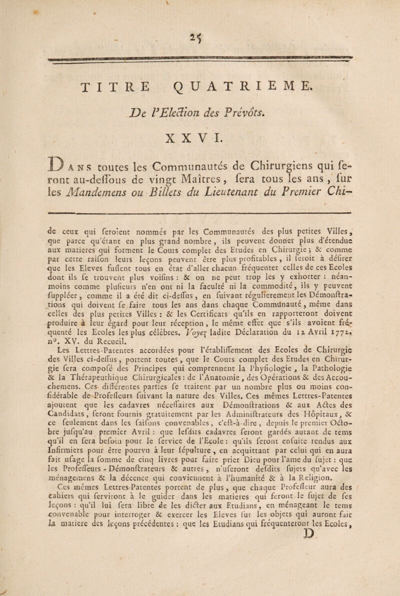 TITRE QUATRIEME. De VElection des Prévôts. XXVI. Dans toutes les Communautés de Chirurgiens qui fe¬ ront au-delTous de vingt Maîtres, fera tous les ans , lut les Mandemens ou Billets du Lieutenant du Premier Chi- de ceux qui feroient nommés par les Communautés des plus petites Villes 3 que parce qu’étant en plus grand nombre , ils peuvent donner plus d’étendue aux matières qui forment le Cours complet des Etudes en Chirurgie ; & comme par cette raifbn leurs leçons peuvent être plus profitables , il ieroit à délirer que les Eleves fulîent tous en état d’aller chacun fréquenter celles de ces Ecoles dont ils fe trouvent plus voilîns : 8c on ne peut trop les y exhorter : néan¬ moins comme plulieurs n’en ont ni la faculté ni la commodité, ils y peuvent fuppléer, comme il a été dit ci-ddfus , en fuivant régulièrement les Démonftra- tions qui doivent fe faire tous les ans dans chaque Communauté, même dans celles des plus petites Villes : 8c les Certificats qu’ils en rapporteront doivent produire à leur égard pour leur réception , le même effet que s’ils avoient frér queuté les Ecoles les plus célèbres. Voje^ ladite Déclaration du îz Avril 1771* n'C XV. du Recueil. Les Lettres-Patentes accordées pour l’établilTement des Ecoles de Chirurgie des Villes ci-delTus, portent tomes , que le Cours complet des Etudes en Chirur¬ gie fera compofé des Principes qui comprennent la Phylîologie , la Pathologie éc la Thérapeuthique Chirurgicales : de l’Anatomie , des Opérations & des Accou- chemens. Ces différentes parties fe traitent par un nombre plus ou moins con- üdérable de Profefleurs fuivant la nature des Villes. Ces mêmes Lettres-Patentes ajoutent que les cadavres néceflaires aux Démonfhations & aux Aétes des Candidats, feront fournis gratuitement parles Admimfhateurs des Hôpitaux, 8c ce feulement dans les faifons convenables, c’eft-à-dire , depuis le premier Octo¬ bre jufqu’au premier Avril : que lefdits cadavres feront gardés autant de tems qu’il en fera befoia pour le fervice de l’Ecole : qu’ils feront enfuite rendus aux Infirmiers pour être pourvu à leur fépulture , en acquittant par celui qui en aura fait ,ufage la Comme de cinq livres pour faire prier Dieu pour Pâme du fujet : que les Profeflêurs - Démonftrateurs 8c autres, n’uferont defdits fujets qu’avec les ménagemens 8c îa décence qui conviennent à l’humanité & à la Religion. Ces mêmes Lettres-Patentes portent de plus , que chaque Profefleur aura des cahiers qui ferviront à le guider dans les matières qui feront le fujet de fes leçons: qu’il lui fera libre de les diéfer aux Etudians, en ménageant le tems convenable pour interroger & exercer les Eieves fur les objets qui auront fait la matière des leçons précédentes ; que les Ecudiaas qui fréquenteront les Ecoles,