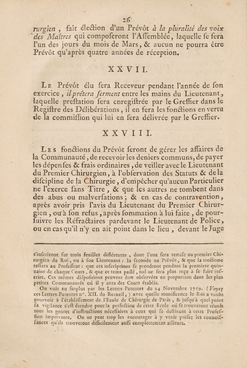 iG Turgien 9 fait élection d’un Prévôt à la pluralité des voix des Maîtres qui compoferont TAffemblée, laquelle fe fera l’un des jours du mois de Mars, & aucun ne pourra être Prévôt qifaprès quatre années de réception, XXVII. Le Prévôt élu fera Receveur pendant Tannée de fon exercice, il prêtera ferment entre les mains du Lieutenant, laquelle preftation fera enregiftrée par le Greffier dans le Regiftre des Délibérations , ii en fera les fonctions en vertu de la commiffion qui lui en fera délivrée par le Greffier, XXVIII, Le s fonctions du Prévôt feront de gérer les affaires de la Communauté, de recevoir les deniers communs, de payer les dépenfes & frais ordinaires , de veiller avec le Lieutenant du Premier Chirurgien, à Tobfervation des Statuts & delà difcipline de la Chirurgie, d’empêcher qu’aucun Particulier ne l’exerce fans Titre y & que les autres ne tombent dans des abus ou malverfations ; & en cas de contravention, après avoir pris Tavis du Lieutenant du Premier Chirur¬ gien , ou a fon refus , après fommation à lui faite , de pour- fuivre les Réfradaires pardevant le Lieutenant de Police^ ou en cas qu’il n’y en ait point dans le lieu , devant le Juge s’infcriront fur trois feuilles différentes , dont l’une fera remife au premier Chi¬ rurgien du Roi, ou à fon Lieutenant.- la fécondé au Prévôt, & que la troifieme reftera au Profeffeur : que ces infcriptions fe prendront pendant la première quin¬ zaine de chaque Cours ,& que ce tems paflé , nul ne fera plus reçu à fe faire inf- crire. Ces mêmes difpofïtions peuvent être obfervées en proportion dans les plus petites Communautés où il y aura des Cours établis. On voit au furplus par les Lettres Patentes du 14 Novembre 1769. (Voyeç ces Lettres Patentes n°. XII. du Recueil, ) avec quelle munificence le Roi a voulu pourvoir à l’établiflement de l’Ecole de Chirurgie de Paris , & jufqu’à quel point la vigilance s’eft étendue pour la perfediou de cette Ecole où fe trouveront réunis tous les genres d’inftrudions néceffaires à ceux qui fe deifinent à cette Profef- hon importante. On ne peut trop les encourager à y venir puifer les comioif- faaces qu’ils trouveront difficilement auffi complettement ailleurs» ■