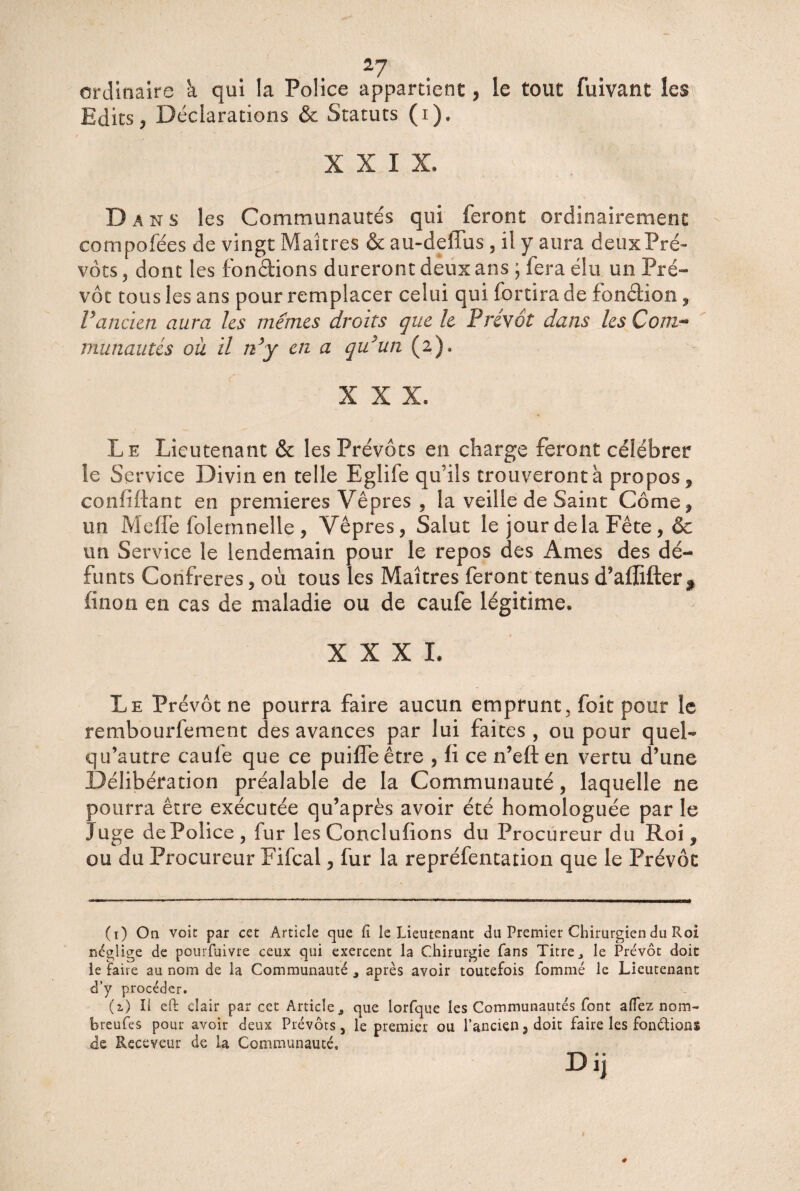 2J ordinaire à qui la Police appartient, le tout fuivant les Edits, Déclarations & Statuts (i). XXIX. Dans les Communautés qui feront ordinairement compofëes de vingt Maîtres & au-deîlus , il y aura deuxPré- vôts 5 dont les fondions dureront deux ans ; lera élu un Pré¬ vôt tous les ans pour remplacer celui qui fortira de fonction, Vancien aura les mêmes droits que le Prévôt dans les Com¬ munautés où il n’y en a qu’un (2). XXX. Le Lieutenant & les Prévôts en charge feront célébrer le Service Divin en telle Eglife qu’ils trouveront à propos , confiftant en premières Vêpres , la veille de Saint Corne ? un Méfié folemnelle , Vêpres, Salut le jour delà Fête , & un Service le lendemain pour le repos des Ames des dé¬ funts Confrères, où tous les Maîtres feront tenus d’aflifter f finon en cas de maladie ou de caufe légitime. XXXI. Le Prévôt ne pourra faire aucun emprunt, foit pour le rembourfement des avances par lui faites , ou pour quel- qu’autre caule que ce puifleêtre , li ce n’eft en vertu d’une Délibération préalable de la Communauté, laquelle ne pourra être exécutée qu’après avoir été homologuée par le Juge dePolice, fur les Conclufions du Procureur du Roi, ou du Procureur Fifcal, fur la repréfentation que le Prévôt (1) On voit par cet Article que lî le Lieutenant du Premier Chirurgien du Roi néglige de pourfuivre ceux qui exercent la Chirurgie fans Titre, le Prévôt doit le faite au nom de la Communauté 3 après avoir toutefois fommé le Lieutenant d’y procéder. (a) Il eft clair par cet Article,, que lorfque les Communautés font allez nom- breufes pour avoir deux Prévôts, le premier ou l’ancien, doit faire les fonétions de Receveur de la Communauté,