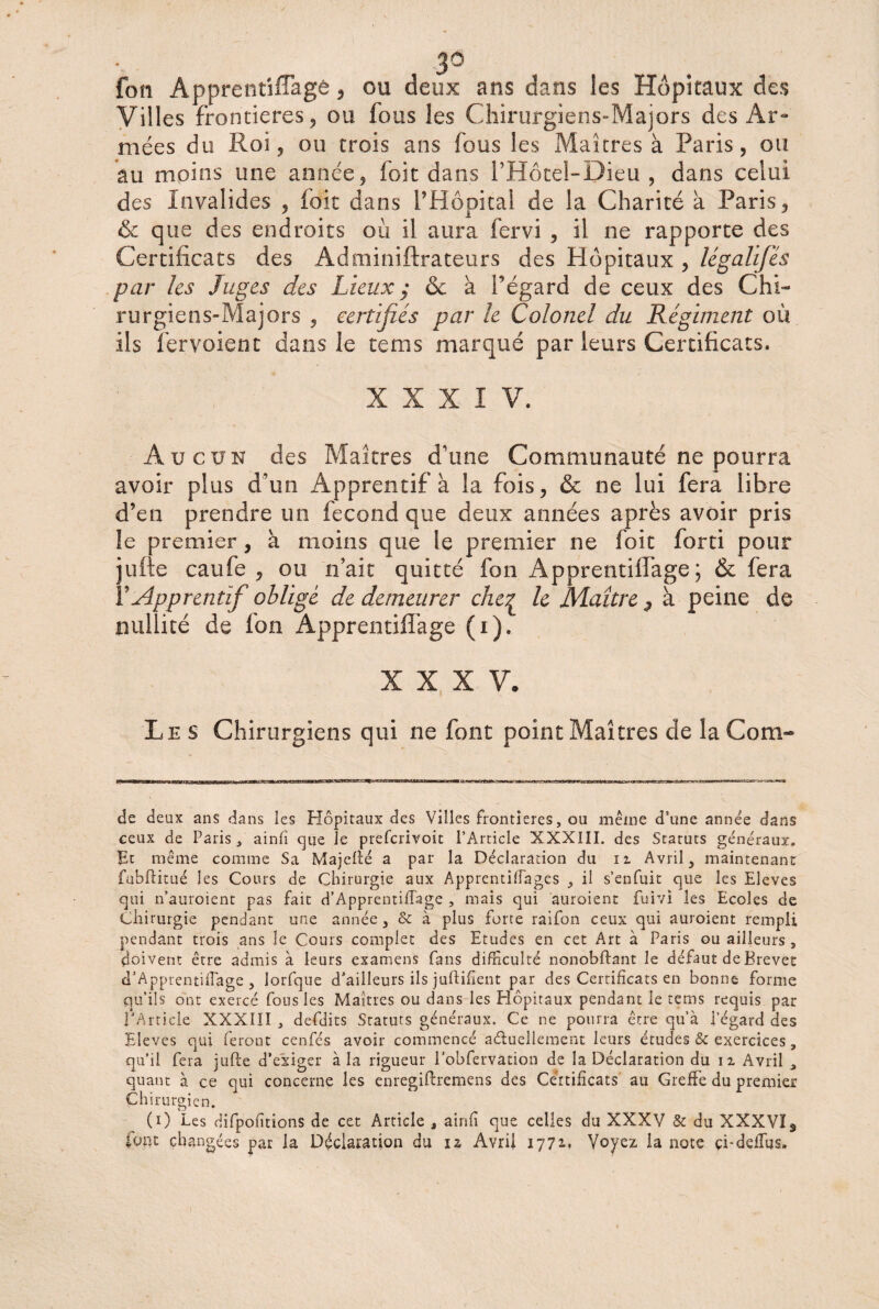 3° fon Apprentiflagé , ou deux ans dans les Hôpitaux des Villes frontières ? ou fous les Chirurgiens-Majors des Ar¬ mées du Roi, ou trois ans fous les Maîtres à Paris, ou au moins une année, foit dans i’Hôtel-Dieu , dans celui des Invalides , foit dans l’Hôpital de la Charité à Paris, & que des endroits où il aura fervi , il ne rapporte des Certificats des Adminiftrateurs des Hôpitaux , légalifés par les Juges des Lieux ; & à l’égard de ceux des Chi¬ rurgiens-Majors , certifiés par le Colonel du Régiment où ils fer voient dans le tems marqué par leurs Certificats. XXXIV. Aucun des Maîtres d’une Communauté ne pourra avoir plus d’un Apprentif à la fois, & ne lui fera libre d’en prendre un fécond que deux années après avoir pris le premier, a moins que le premier ne foit forti pour jufte caufe , ou n’ait quitté fon Apprentiffage ; & fera Y Apprentif oblige de demeurer chep le Maître , à peine de nullité de fon Apprentiflage (i). XXXV. Les Chirurgiens qui ne font point Maîtres de la Com- de deux ans dans les Hôpitaux des Villes frontières, ou même d’une année dans ceux de Paris, ainfi cjue le preferivoit l’Article XXXIII. des Statuts généraux. Et même comme Sa Majcfté a par la Déclaration du n Avrils maintenant fubftitué les Cours de Chirurgie aux Apprentiffages , il s’enfuit que les Eleves qui n’auroient pas fait d’Apprentiffage , mais qui auraient fuivi les Ecoles de Chirurgie pendant une année, & à plus forte raifon ceux qui auroient rempli pendant trois ans le Cours complet des Etudes en cet Art à Paris ou ailleurs 5 doivent être admis à leurs examens fans difficulté nonobflant le défaut de Brevet d’Apprentifïage , lorfque d’ailleurs ils justifient par des Certificats en bonne forme qu’ils ont exercé fous les Maîtres ou dans les Hôpitaux pendant le tems requis par l’Article XXXIII , defdits Statuts généraux. Ce ne pourra être qu’à l’égard des Eleves qui feront cenfés avoir commencé actuellement leurs études & exercices, qu’il fera jufte d’exiger à la rigueur l’obfervation de la Déclaration du n Avril , quant à ce oui concerne les enregiftremens des Certificats au Greffe du premier Ch irurgien. (0 Les difpofîtions de cet Article , ainfi que celles du XXXV & du XXXVîs font changées par la Déclaration du 12 Avril 1772.» Voyez la note çi-deffus.