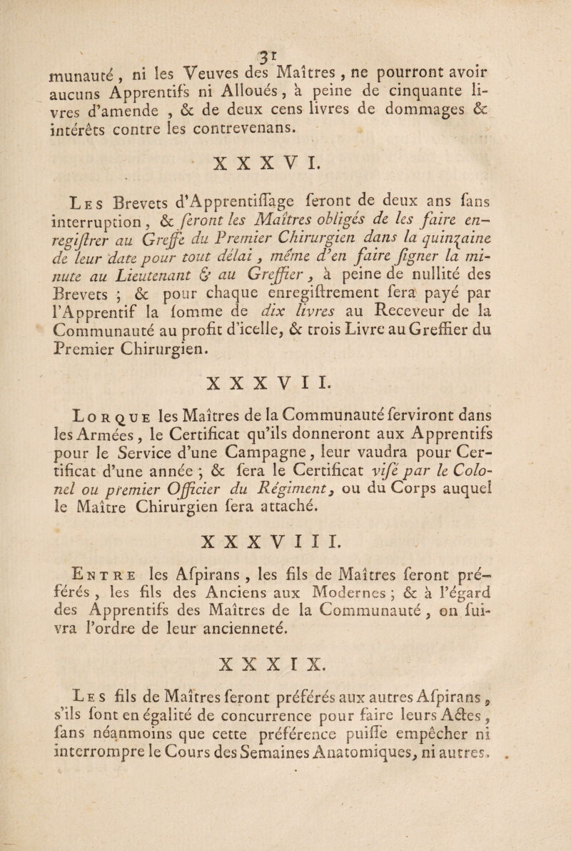 munauté , ni les Veuves des Maîtres , ne pourront avoir aucuns Apprentifs ni Alloués , a peine de cinquante li¬ vres d’amende , & de deux cens livres de dommages & intérêts contre les contrevenans. XXXVI. Les Brevets d’Apprentiffage feront de deux ans fans interruption , & feront les Maîtres obligés de les faire en- regiftrer au Greffe du Premier Chirurgien dans la quinzaine de leur date pour tout délai 3 meme d’en faire figner la mi¬ nute au Lieutenant & au Greffier , à peine de nullité des Brevets ; & pour chaque enregiftrement fera payé par TApprentif la iomrne de dix livres au Receveur de la Communauté au profit d’icelle, ôc trois Livre au Greffier du Premier Chirurgien. XXXVII. Lo r que les Maîtres de la Communautéferviront dans les Armées, le Certificat qu’ils donneront aux Apprentifs pour le Service d’une Campagne, leur vaudra pour Cer¬ tificat d’une année ; & fera le Certificat vifé par le Colo¬ nel ou premier Officier du Régiments ou du Corps auquel ie Maître Chirurgien fera attaché. XXXVIII. Entre les Afpirans , les fils de Maîtres feront pré¬ férés 5 les fils des Anciens aux Modernes ; & à l’égard des Apprentifs des Maîtres de la Communauté , on fui- vra l’ordre de leur ancienneté. x x x r x. Les fils de Maîtres feront préférés aux autres Afpirans 9 s’ils font en égalité de concurrence pour faire leurs Aétes, fans néanmoins que cette préférence punie empêcher ni interrompre le Cours des Semaines Anatomiques, ni autres.