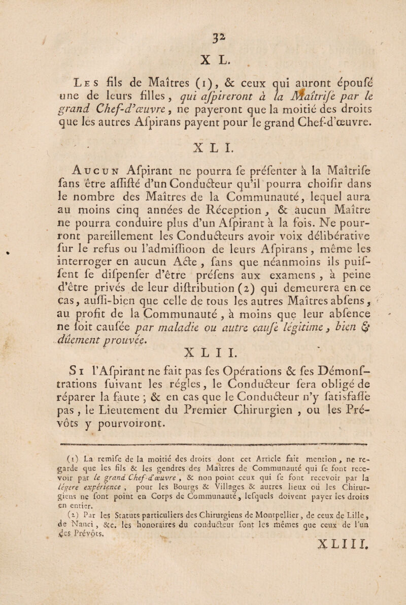 « 3z X L. I Les fils de Maîtres (i), & ceux qui auront époufé une de leurs filles, qui afpueront à la Æaîtrife par le grand Chef-d*œuvre , ne payeront que la moitié des droits que les autres Afpirans payent pour le grand Chef-d’œuvre. X L I. Aucun Afpirant ne pourra fe préfenter a la Maîtrife fans être affifté d’un Conduâeur qu’il pourra choifir dans le nombre des Maîtres de la Communauté, lequel aura au moins cinq années de Réception 5 & aucun Maître ne pourra conduire plus d’un Afpirant à la fois. Ne pour¬ ront pareillement les Conducteurs avoir voix délibérative fur le refus ou Fadmiffioon de leurs Afpirans, même les interroger en aucun Acte , fans que néanmoins ils puif- fent fe dilpenfer d’être préfens aux examens , à peine d’être privés de leur diftribution (2) qui demeurera en ce cas, aufîi-bien que celle de tous les autres Maîtres abfens, • au profit de la Communauté , à moins que leur abfence ne I oit eau fée par maladie ou autre çaufe légitime 3 bien & dûement prouvée. X L I L S ï TAfpirant ne fait pas fes Opérations & fes Démonf- trations fuivant les régies, le Conducteur fera obligé de réparer la faute ; & en cas que le Conducteur n’y fatisfafié pas , le Lieutement du Premier Chirurgien , ou les Pré¬ vôts y pourvoiront. (1) La retnife de la moitié des droits dont cet Article fait mention, ne re¬ garde que les fils & les gendres des Maîtres de Communauté qui fe font rece¬ voir par U grand Chef-dœuvre , & non point ceux qui fe font recevoir par la légère expérience , pour les Bourgs & Villages & autres lieux où les Chirur¬ giens ne font point en Corps de Communauté, iefquels doivent payer les droits en entier. (i) Par les Statuts particuliers des Chirurgiens de Montpellier, de ceux de Lille , de Nanci , &c. les honoraires du condud.eur font les mêmes que ceux de l’un 4riS Prévôts. X L11L