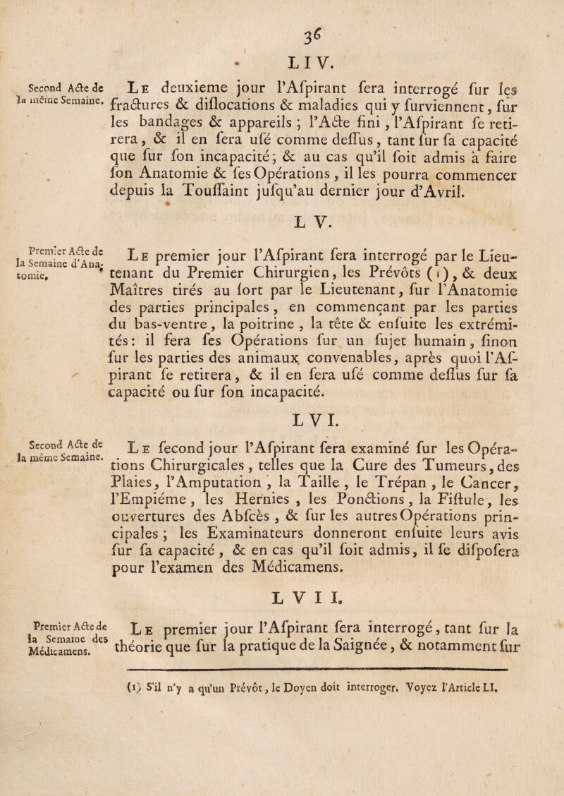 • L I V. Second A&e de Le deuxieme jour FAfpirant fera interrogé fur les u môme Semaine. fra<3:Ures & diflocations & maladies qui y furviennent, fur les bandages & appareils ; FAde fini, FAfpirant fe reti¬ rera, & il en fera ufé comme deffus, tant fur fa capacité que fur fon incapacité; & au cas qu’il foit admis à faire fon Anatomie & les Opérations, il les pourra commencer depuis la ïoulfaint jufqu’au dernier jour d’Avril. # L V. ijrem;er Afte de J,E premier jour l’Afpirant fera interrogé par le Lieu- tomie, tenant du Premier Chirurgien, les Prévôts (*), & deux Maîtres tirés au fort par le Lieutenant, fur l’Anatomie des parties principales , en commençant par les parties du bas-ventre, la poitrine , la tête & enfuite les extrémi¬ tés : il fera fes Opérations fur un fujet humain, finon fur les parties des animaux convenables, après quoi l’Af- pirant fe retirera, & il en fera ufé comme deffus fur fa capacité ou fur fon incapacité. L VL Second A&e de L e fécond jour l’Afpirant fera examiné fur les Opéra- là meme SsîXîîüns» ® • * i 11 1 i np * i rions Chirurgicales, telles que la Cure des fumeurs, des Plaies, l’Amputation , la Taille , le Trépan , le Cancer, FEmpiéme , les Hernies , les Pondions, la Fiftule, les ouvertures des Abfcès , & furies autres Opérations prin¬ cipales ; les Examinateurs donneront enfuite leurs avis fur fa capacité , & en cas qu’il foit admis, il fe difpofera pour l’examen des Médicamens. L V I L Premier Adcde L E premier jour FAfpirant fera interrogé, tant fur la MédilameTs.^5 théorie que fur la pratique de la Saignée, ôc notamment fur (i) S’il n’y a qu’un Prévôt P le Doyen doit interroger. Voyez l’Article LI*