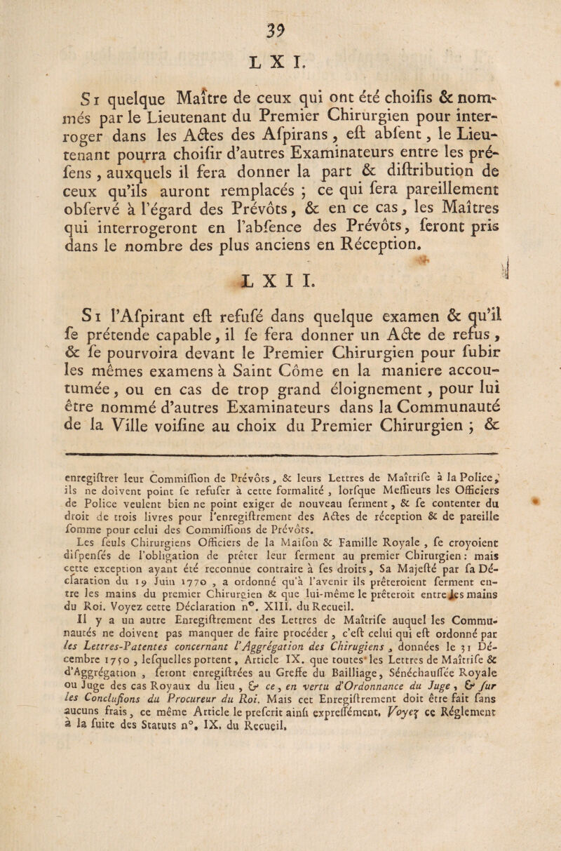 L X I. Si quelque Maître de ceux qui ont été choifis & nom¬ mes par le Lieutenant du Premier Chirurgien pour inter¬ roger dans les Aétes des Afpirans , eft abfent, le Lieu¬ tenant pourra choilir d’autres Examinateurs entre les pré- fens , auxquels il fera donner la part & diftribution de ceux qu’ils auront remplacés ce qui fera pareillement obfervé à l’égard des Prévôts, & en ce cas, les Maîtres qui interrogeront en l’ablence des Prévôts, feront pris dans le nombre des plus anciens en Réception, Si PAfpirant eft refufé dans quelque examen & qu’il fe prétende capable, il fe fera donner un Aéte de refus , & fe pourvoira devant le Premier Chirurgien pour fubir les mêmes examens à Saint Corne en la maniéré accou¬ tumée , ou en cas de trop grand éloignement , pour lui être nommé d’autres Examinateurs dans la Communauté de la Ville voifine au choix du Premier Chirurgien ; & enregiftrer leur Commiffion de Prévôts, 8c leurs Lettres de Maîtrife à la Police» ils ne doivent point fe refufer à cette formalité , lorfque Meilleurs les Officiers de Police veulent bien ne point exiger de nouveau ferment » & fe contenter du droit de trois livres pour Tenregiflrement des Aôtes de réception 8c de pareille ibmme pour celui des Commiffions de Prévôts. Les feuls Chirurgiens Officiers de la Maifon 8c Famille Royale , fe croyoienc difpenfés de l’obligation de prêter leur ferment au premier Chirurgien : mais cette exception ayant été reconnue contraire à fes droits, Sa Majefté par fa Dé¬ claration du i? Juin 1770 , a ordonné qu’à l’avenir ils prêteroient ferment en¬ tre les mains du premier Chirurgien & que lui-même le prêterait entre les mains du Roi. Voyez cette Déclaration n°. XIII. du Recueil. Il y a un autre Enregiftrement des Lettres de Maîtrife auquel les Commu¬ nautés ne doivent pas manquer de faire procéder, c’eft celui qui eft ordonné par les Lettres-Patentes concernant VAggrêgation des Chirugiens , données le 31 Dé¬ cembre 17Ç0 , lefquelles portent, Article IX. que toutes-les Lettres de Maîtrife 8c d’Aggrégation , feront enregiftrées au Greffe du Bailliage, Sénéchauffee Royale ou Juge des cas Royaux du lieu , G* ce, en vertu ^Ordonnance du Juge , G* fur les Concluions du Procureur du Roi. Mais cet Enregiftrement doit être fait fans aucuns frais, ce même Article le preferit ainft expreffément, Voye^ ce Réglement à la fuite des Statuts a°, IX, du Recueil»