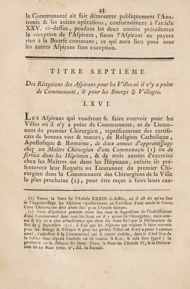 îa Communanté ait fait démontrer publiquement l’Ana¬ tomie & les autres opérations , conformément à l’article XXV. ci-deflus , pendant les deux années précédentes la réception de l’Afpirant, fïnon PAfpirant ne payera rien à la Bourfe commune; ce qui aura lieu pour tous les autres Afpirans fans exception. TITRE SEPTIEME, Des Réceptions des Afpirans pour les Villes ou il idy a point de Communauté} & pour les Bourgs & Villages* L X V L • / Les Afpirans qui voudront fe faire recevoir pour les Villes où il n’y a point de Communauté, ni de Lieute- liant du premier Chirurgien , repréfenteront des certifi¬ cats de bonnes vies & mœurs y de Religion Catholique ^ Apoftolique & Romaine , de deux années d’apprenti]âge che£ un Maître Chirurgien d’une Communauté (i) ou .de Jervice dans les Hôpitaux j & de trois années d’exercice chez les Maîtres ou dans les Hôpitaux; enluite ils pré- Tenteront leur Requête au Lieutenant du premier Chi¬ rurgien dans la Communauté des Chirurgiens de la Ville la plus prochaine (2) , pour être reçus à faire leurs exa- (ï) Voyez la Note fur l’Article XXXÏII ci-deflus , où il eft dit qu’au lien de l’Apprentiflage les Afpirans repréfenteront un Certificat d’une année de Cours. Cette Qblervacion doit avoir lieu peur l’Article fnivant. (O Cette difpofiticn pouvoit avoir lieu dans la fuppofition de î’établifiement d’une Communauté dans tous les lieux oii il y auroit lix Chirurgiens; mais com¬ me il n’y en a plus actuellement que dans les lieux fixés par la Déclaration dü Roi du 3 Septembre 1736, il f. ut que les Afpirans qui veulent fe faire recevoir pour les Bourgs & Villages & pour les petites Villes où il n’y a point Commu¬ nauté, s’adrdlent à la Communauté qui fe trouve établie, dans le Chef lieu de la Juftice dont dépend l’endroit où ils veulent fe fi*er, & cela fans égard à la proximité ou la diftance des lieux. Voyt\ la Note fur l’Article IV, de la Déclara» lion du 19 Mars 1760. n°, XI. du Recueil.