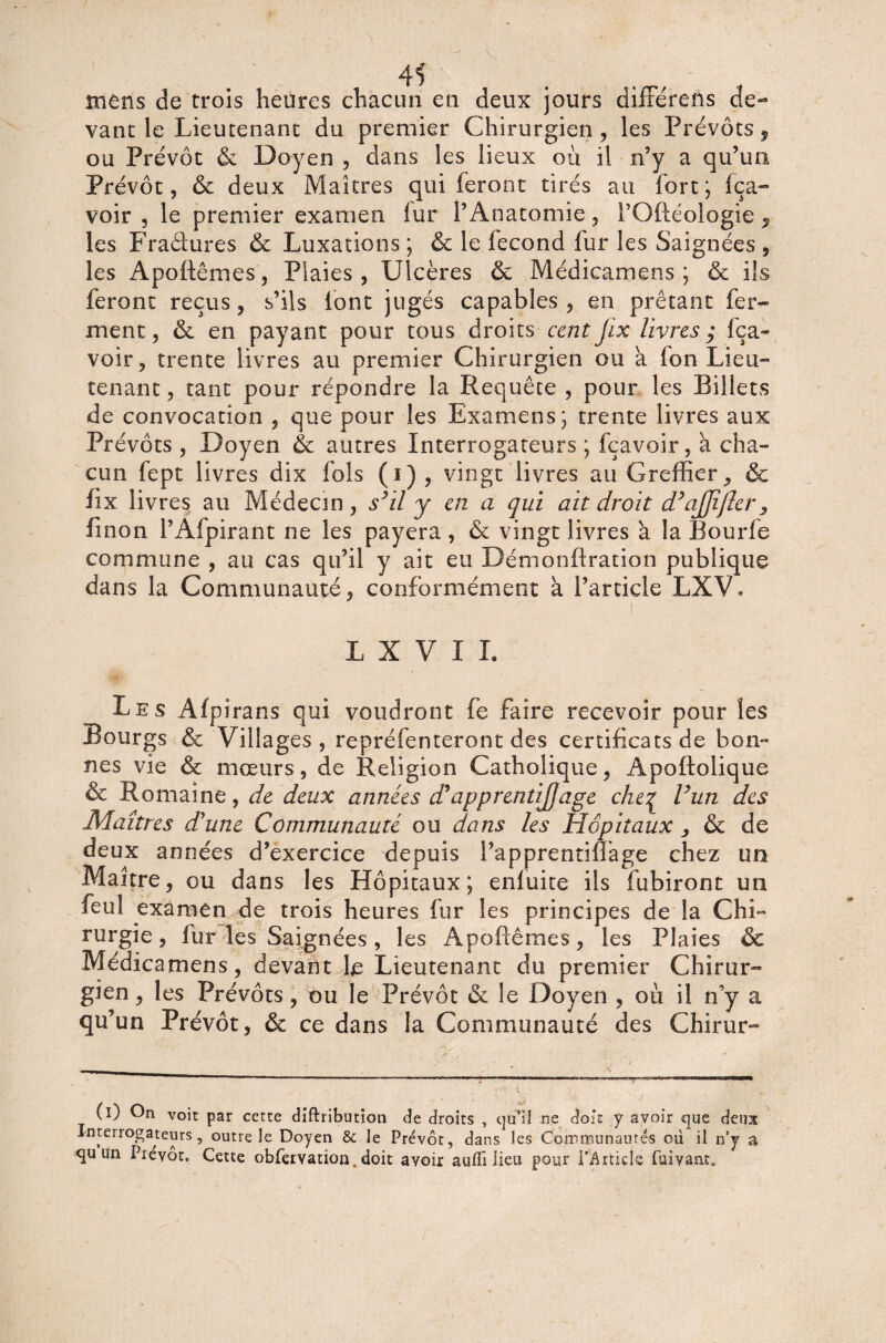 mens de trois heures chacun en deux jours différeils de¬ vant le Lieutenant du premier Chirurgien, les Prévôts, ou Prévôt & Doyen , dans les lieux où il n’y a qu’un Prévôt, & deux Maîtres qui feront tirés au fort; fça- voir , le premier examen fur l’Anatomie, PGftéologie , les Fraâures & Luxations ; & le fécond fur les Saignées , les Apoftêmes, Plaies, Ulcères & Médicamens ; & ils feront reçus, s’ils iont jugés capables , en prêtant fer¬ ment, & en payant pour tous droits cent Jix livres,* fça- voir, trente livres au premier Chirurgien ou a fon Lieu¬ tenant, tant pour répondre la Requête , pour les Billets de convocation , que pour les Examens; trente livres aux Prévôts , Doyen & autres Interrogateurs ; fçavoir , à cha¬ cun fept livres dix fols (i) , vingt livres au Greffier, & fix livres au Médecin , s(I) * 3il y en a qui ait droit d’ajjîfler 3 fi non l’Afpirant ne les payera , & vingt livres à la Bourfe commune , au cas qu’il y ait eu Démonftration publique dans la Communauté, conformément à l’article LXV* ( L X V I I. Les Afpirans qui voudront fe faire recevoir pour les Bourgs & Villages, repréfenteront des certificats de bon¬ nes vie & mœurs, de Religion Catholique, Apoftolique & Romaine, de deux années d’apprentijjage che£ l’un des Maîtres d'une Communauté ou dans les Hôpitaux , & de deux années d’exercice depuis l’apprentiflage chez un Maître, ou dans les Hôpitaux; enluite ils fubiront un feul examen de trois heures fur les principes de la Chi¬ rurgie , fur les Saignées , les Apoflêmes, les Plaies & Médicamens, devant Lieutenant du premier Chirur¬ gien , les Prévôts, ou le Prévôt & le Doyen , où il n’y a qu’un Prévôt, ôc ce dans la Communauté des Chirur- (I) On voit par cette diflribution de droits , qu’il ne doit y avoir «que deux Intel îogateurs, outre le Doyen & le Prévôt, dans les Coït mu n aînés où il n’y a qu un Prévôt, Cette obfeivation. doit avoir aulîi lieu pour TArtids fuivaiu.