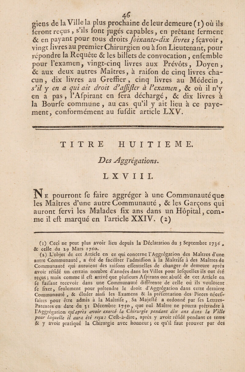 4<? gîctis de la Ville la plus prochaine de leur demeure (i) où ils feront reçus, s’ils font jugés capables, en prêtant ferment & en payant pour tous droits foixante-dix livres y feavoir , vingt livres au premier Chirurgien ou h fon Lieutenant, pour répondre la Requête & les billets de convocation, enfemble pour l’examen? vingt-cinq livres aux Prévôts, Doyen, & aux deux autres Maîtres, à raifon de cinq livres cha¬ cun , dix livres au Greffier, cinq livres au Médecin , s’il y en a qui ait droit d’ajjîfter à Vexamen y & où il n’y en a pas, l’Afpirant en fera déchargé, & dix livres à la Bourfe commune , au cas qu’il y ait lieu à ce paye¬ ment, conformément au fufdit article LXV. TITRE HUITIEME, Des Agrégations* L X V I I L Ne pourront fe faire aggréger h une Communauté que les Maîtres d’une autre Communauté , & les Garçons qui auront fervi les Malades fix ans dans un Hôpital, com¬ me il eft marqué en l’article XXIV. (2) (1) Ceci ne peut plus avoir lieu depuis la Déclaration du 3 Septembre 1736* & celle du 19 Mars 1760. (1) L’objet de cet Article en ce qui concerne l’Aggrégation des Maîtres d’une autre Communauté, a été de faciliter l’admiffion à la Maîtrife à des Maîtres de Communauté qui auroient des raifons eflentielles de changer de demeure après avoir réfidé un certain nombre d’années dans les Villes pour lefquelles ils ont été reçus j mais comme il eft arrivé que plufieurs Afpirans ont abufé de cet Article en fe faifant recevoir dans une Communauté différente de celle ou ils vouloient fe fixer, feulement pour prétendre le droit d’Aggrégation dans cette derniere Communauté , & éluder ainfi les Examens & la préfentation des Pièces nécef- faires pour être admis à la Maîtrife , Sa Majefté a ordonné par fes Lettres- Patentes en date du 31 Décembre Ï750, que nul Maître ne pourra prétendre à l’Aggrégation qu'apres avoir exercé la Chirurgie pendant dix ans dans la Ville pour laquelle il aura été reçu: C’eft-à-dire, après y avoir réfidé pendant ce terns y avoir pratiqué la Chirurgie avec honneur 3 ce qu’il faut prouver par des