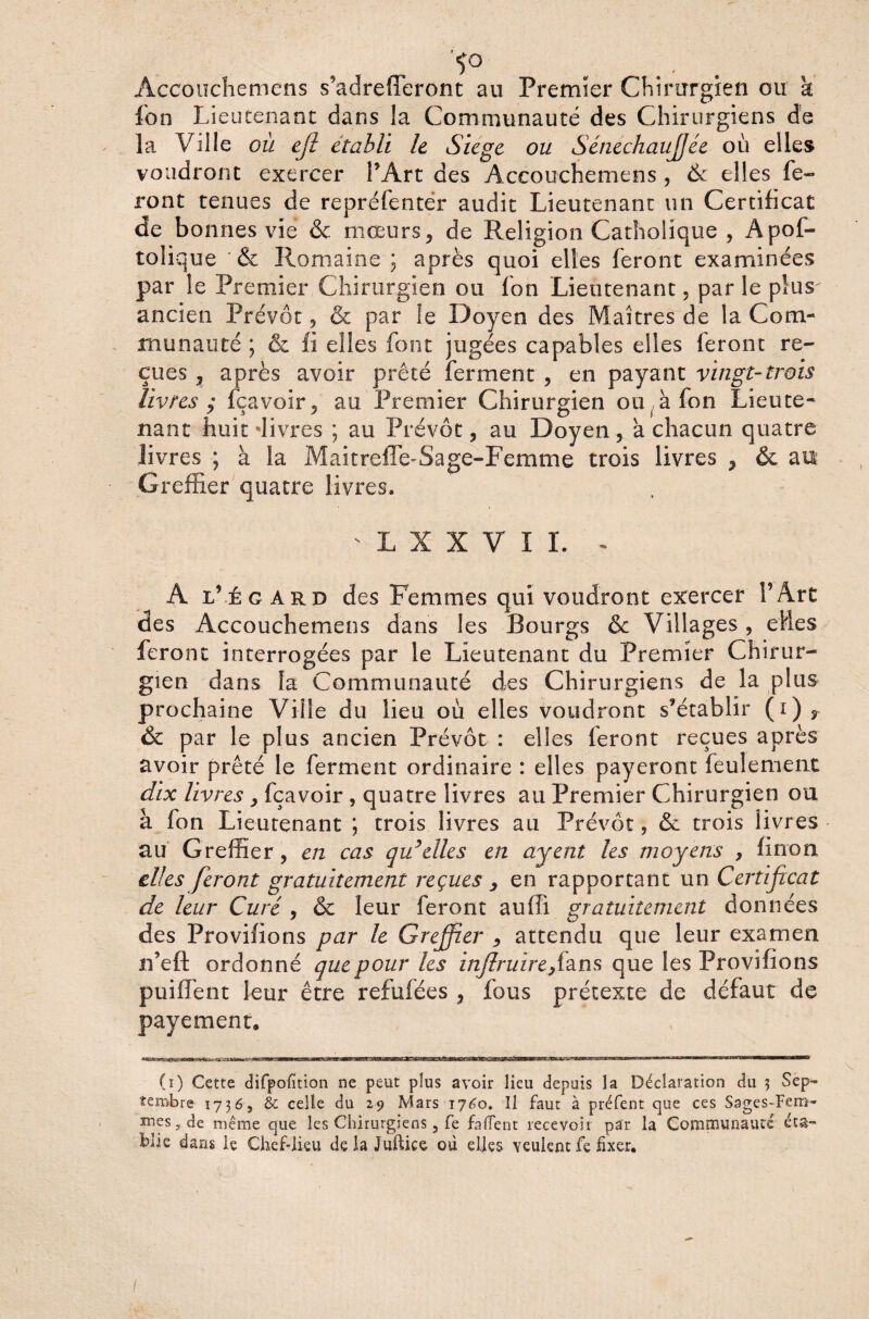 *ï° . ... Accouchemens s’adrefferont au Premier Chirurgien ou k fon Lieutenant dans la Communauté des Chirurgiens de la Ville où efî établi le Siégé ou SénechauJJée où elles voudront exercer l’Art des Accouchemens , & elles fe¬ ront tenues de repréfenter audit Lieutenant un Certificat de bonnes vie & mœurs, de Religion Catholique , Apof- tolique & Romaine ; après quoi elles feront examinées par le Premier Chirurgien ou fon Lieutenant, par le plus ancien Prévôt, & par le Doyen des Maîtres de la Com¬ munauté ; & fi elles font jugées capables elles feront re¬ çues , après avoir prêté ferment , en payant vingt-trois livres ; (bavoir, au Premier Chirurgien ou à fon Lieute¬ nant huit‘livres ; au Prévôt, au Doyen, a chacun quatre livres ; à la Maitreffe-Sage-Femme trois livres , & au Greffier quatre livres. L X X V I I. - A l’égard des Femmes qui voudront exercer l’Art des Accouchemens dans les Bourgs & Villages, elles feront interrogées par le Lieutenant du Premier Chirur¬ gien dans fa Communauté des Chirurgiens de la plus prochaine Ville du lieu où elles voudront s’établir (i) T ôc par le plus ancien Prévôt : elles feront reçues après avoir prêté le ferment ordinaire : elles payeront feulement dix livres , fçavoir , quatre livres au Premier Chirurgien ou à fon Lieutenant ; trois livres au Prévôt, & trois livres au Greffier, en cas qu’elles en ctjent les moyens , finon elles feront gratuitement reçues , en rapportant un Certificat de leur Curé , & leur feront auffi gratuitement données des Provifions par le Greffier , attendu que leur examen n’eft ordonné que pour les injlruirefizns que les Provifions puiffent leur être refufées , fous prétexte de défaut de payement, (i) Cette difpofition ne peut plus avoir lieu depuis la Déclaration du 3 Sep¬ tembre 1736, & celle du 29 Mars 1760. Il faut à préfent que ces Sages-Fem¬ mes, de même que les Chirurgiens, fe falfent recevoir par la Communauté éta¬ blie dans iç Chef-lieu delà Juftice où elles veulent fe fixer.