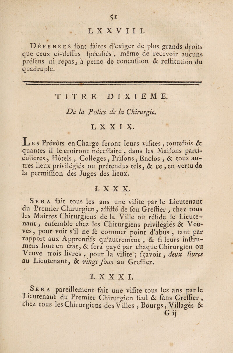 1* L X X V I I L Défenses font faites d’exiger de plus grands droits que ceux ci-defîus fpécifiés , même de recevoir aucuns préfens ni repas,, à peine de concuflion & reftitution du quadruple. TITRE DIXIEME. De la Police de la Chirurgie, L X X I X. Les Prévôts en Charge feront leurs vifites, toutefois & quantes il le croiront néceflaire , dans les Maifons parti¬ culières , Hôtels , Colleges , Priions , Enclos , & tous au¬ tres lieux privilégiés ou prétendus tels, & ce., en vertu de la permiffion des Juges des lieux. »  * L X X X. Sera fait tous les ans une vifite par le Lieutenant du Premier Chirurgien, affifté de fon Greffier , chez tous les Maîtres Chirurgiens de la Ville où réfide le Lieute¬ nant, enfemble chez les Chirurgiens privilégiés & Veu¬ ves, pour voir s’il ne fe commet point d’abus , tant par rapport aux Apprentifs qu’autrement , & fi leurs inftru- mens font en état, & fera payé par chaque Chirurgien ou Veuve trois livres , pour la vifite; fçavoir, deux livres au Lieutenant, & vingt fous au Greffier» L X X X L Sera pareillement fait une vifite tous les ans parle Lieutenant du Premier Chirurgien feul & fans Greffier , chez tous les Chirurgiens des Villes , Bourgs, Villages & Gi] \