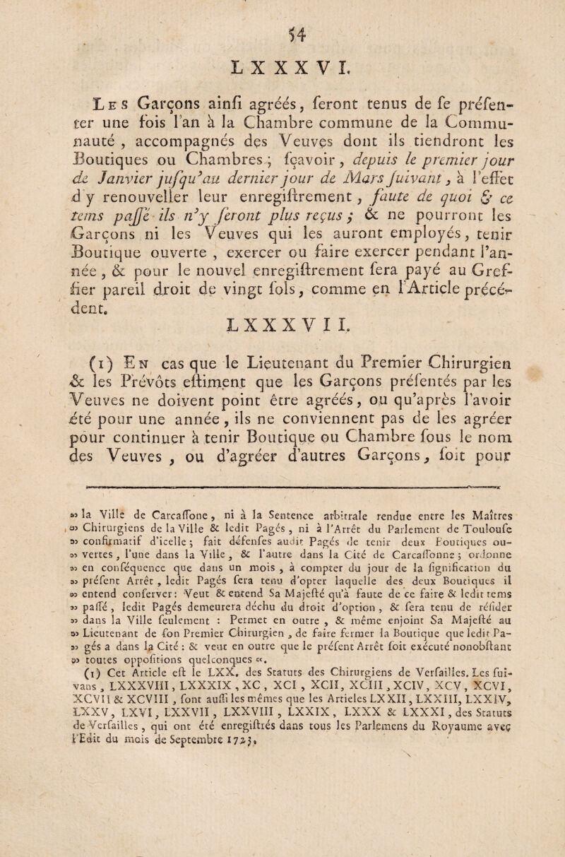 LXXXVÏ. Le s Garçons ainfi agréés, feront tenus de fe préfen- ter une fois fan à la Chambre commune de îa Commu¬ nauté , accompagnés des Veuves dont iis tiendront les Boutiques ou Chambres ; fçavoir , depuis le premier jour de Janvier jufqu’au dernier jour de Mars Juivant, à l’effet à y renouveler leur enregiftrement, faute de quoi & ce tans pajje ils idy feront plus reçus $ & ne pourront les Garçons ni les Veuves qui les auront employés, tenir Boutique ouverte , exercer ou faire exercer pendant l’an¬ née , & pour le nouvel enregiftrement fera payé au Gref¬ fier pareil droit de vingt fols, comme en 1 Article précé¬ dente L X X X V I I, (i) En cas que le Lieutenant du Premier Chirurgien & les Prévôts eftiment que les Garçons préfentés par les Veuves ne doivent point être agréés, ou qu’après l'avoir ité pour une année , ils ne conviennent pas de les agréer pour continuer à tenir Boutique ou Chambre fous le nom des Veuves , ou d’agréer d’autres Garçons, foie pour « la Ville de CarcafTone , ni à la Sentence arbitrale rendue entre les Maîtres , as Chirurgiens de la Ville 8c ledit Pages, ni à l'Arrêt du Parlement de Touloufe confirmatif d’icelle j fait défenfes audit Pages de tenir deux boutiques ou- 35 vertes, l’une dans la Ville, 8c l’autre dans la Cité de CarcafTonne ; ordonne 35 en conséquence que dans un mois , à compter du jour de la lignification du 35 préfent Arrêt , ledit Pages fera tenu d'opter laquelle des deux Boutiques il 95 entend conferver: Veut & entend Sa Majefté qu’à faute de ce faire & ledit rems 35 pafle , ledit Pages demeurera déchu du droit d'option , 8c fera tenu de réfider 35 dans la Ville feulement : Permet en outre , 8c même enjoint Sa Majefté au 35 Lieutenant de fan Premier Chirurgien , de faire fermer la Boutique que ledit Pa- 35 gés a dans la Cité : & veut en outre que le préfent Arrêt £oit exécuté nonobftant toutes oppofitions quelconques «. (i) Cet Article eft le LXX, des Statuts des Chirurgiens de Verfaiîies. Les fui- vans, LXXXVIII, LXXXIX , XC , XCI , XCIÎ, XCIJI,XCIV, XCV, XCVI, XCVIl 8c XCVÎII , font auflî les mêmes que les Articles LXXÏÎ, LXXIII, LXX1V, 3LXXV, LXVI, LXXV1I, LXXVIII , LXXÏX , LXXX & LXXXÎ, des Statuts de Verfaiîies, qui ont été enregiftrés dans tous les Parlcmens du Royaume aveç LEdu du mois de Septembre 1725, '