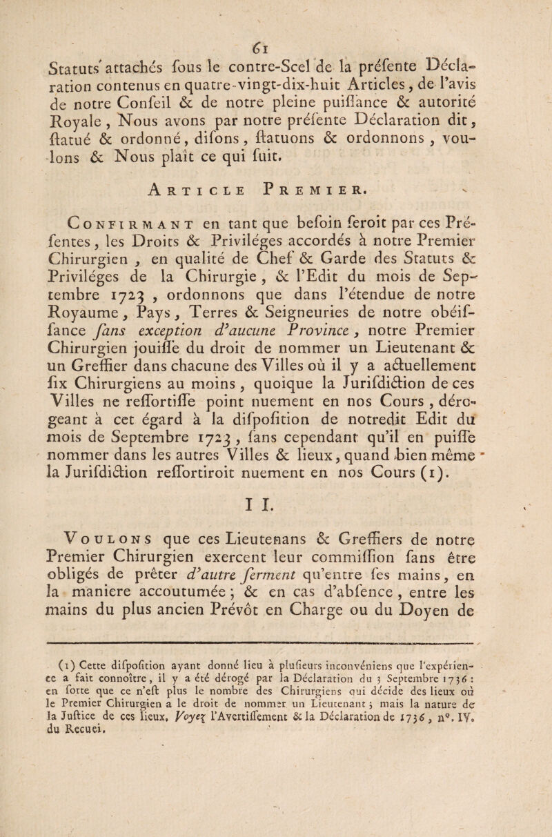 Statuts attachés fous le contre-Scel de la préfente Décla¬ ration contenus en quatre-vingt-dix-huit Articles, de l’avis de notre Confeil & de notre pleine puifiance 6c autorité Royale , Nous avons par notre préfente Déclaration dit, ftatué & ordonné, difons, ftatuons & ordonnons, vou¬ lons & Nous plaît ce qui fuit. Article Premier. Confirmant en tant que befoin feroit par ces Prë« fentes, les Droits & Privilèges accordés à notre Premier Chirurgien , en qualité de Chef & Garde des Statuts & Privilèges de la Chirurgie , & l’Edit du mois de Sep¬ tembre 1723 , ordonnons que dans l’étendue de notre Royaume, Pays, Terres & Seigneuries de notre obéif- fance fans exception d’aucune Province , notre Premier Chirurgien jouiffe du droit de nommer un Lieutenant & un Greffier dans chacune des Villes où il y a actuellement fix Chirurgiens au moins , quoique la Jurifdiétion de ces Villes ne reffortiffe point nuement en nos Cours , déro¬ geant à cet égard à la difpofition de notredit Edit du mois de Septembre 1723 , fans cependant qu’il en puiffe nommer dans les autres Villes & lieux, quand Eien même * la Jurifdiétion reffortiroit nuement en nos Cours (1). I I. Voulons que ces Lieutenans & Greffiers de notre Premier Chirurgien exercent leur commiffion fans être obligés de prêter d’autre ferment qu’entre fes mains, en îa maniéré accoutumée ; & en cas d’abfence , entre les mains du plus ancien Prévôt en Charge ou du Doyen de (1) Cette difpofition ayant donné lieu à plusieurs inconvéniens que l’expérien¬ ce a fait connoître, il y a été dérogé par la Déclaration du 3 Septembre 173 61 en forte que ce n’eft plus le nombre des Chirurgiens oui décide des lieux où le Premier Chirurgien a le droit de nommer un Lieutenant 3 mais îa nature de la Juftice de ces lieux» Voyeç l’Avertilfement &la Déclaration de 1756 3 n°. IY» du Recuei,