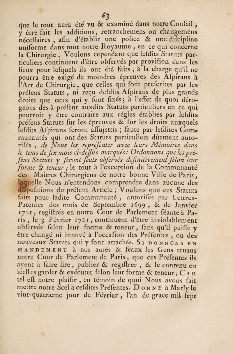 que le tout aura été vu & examiné dans notre Confeil , y être fait les additions , retranchemens ou changemens néceffaires , afin d’établir une police & une difcipline uniforme dans tout notre Royaume , en ce qui concerne la Chirurgie ; Voulons cependant que lefdits Statuts par¬ ticuliers continuent d’être obfervés par provifion dans les lieux pour lefquels ils ont été faits ; à la charge qu’il ne pourra être exigé de moindres épreuves des Afpirans à l’Art de Chirurgie, que celles qui font prefcrites par les préfens Statuts , ni reçu defdits Afpirans de plus grands droits que ceux qui y font fixés ; à l’effet de quoi déro¬ geons dès-à-préfent auxdits Statuts particuliers en ce qui pourroit y être contraire aux régies établies par lefdits préfens Statuts fur les épreuves & fur les droits auxquels lefdits Afpirans feront affujettis ; faute par îefdites Corn® munautés qui ont des Statuts particuliers dûement auto- rifés , de Nous les repréfenter avec leurs Mémoires dans le tems de fix mois ci-dcfjus marqués: Ordonnons que les pré¬ fens Statuts y feront feuls obfervés définitivement félon leur forme & teneur ,• le tout à l’exception de la Communauté des Maîtres Chirurgiens de notre bonne Ville de Paris, laquelle Nous n’entendons comprendre dans aucune des difpofitions du préfet)t Article ; Voulons que ces Statuts faits pour ladite Communauté , autorifés par Lettres- Patentes des mois de Septembre 1699 > & de Janvier 1701, regiftrés en notre Cour de Parlement féante à Pa¬ ris , le 3 Février 1701, continuent d’être inviolablement obfervés félon leur forme & teneur, fans qu’il puiffe y être changé ni innové à l’occafion des Préfentes , ou des nouveaux Statuts qui y font attachés. Si donnons en mandement à nos amés & féaux les Gens tenans notre Cour de Parlement de Paris , que ces Préfentes ils ayent à faire lire, publier & regiftrer , & le contenu en icelles garder & exécuter félon leur forme & teneur; Car tel eft notre plaifir , en témoin de quoi Nous avons fait mettre notre Scel à cefdites Préfentes. Donné à Marly le vint-quatrieme jour de Février , l’an de grâce mil fepc