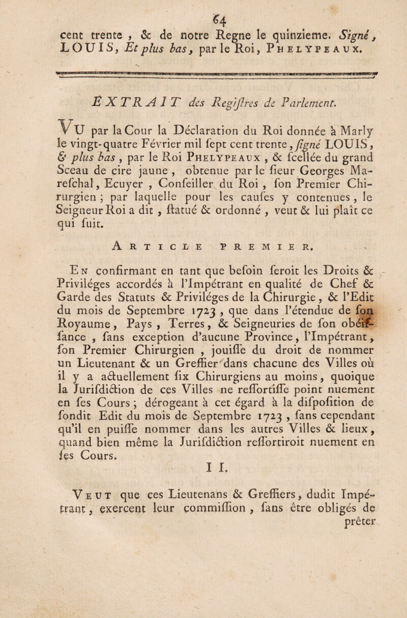 cent trente , & de notre Régné le quinzième* Signé, LOUIS, Et plus bas, par le Roi, Phelypeaux, EXTRA! T des Regiflres de Parlement» * Vu par la Cour la Déclaration du Roi donnée a Marly le vingt-quatre Février mil fept cent trente, figné LOUIS, & plus bas , par le Roi Phelypeaux , & fcellée du grand Sceau de cire jaune, obtenue parle fieur Georges Ma- refchal, Ecuyer , Confeiller du Roi , fon Premier Chi¬ rurgien ; par laquelle pour les caufes y contenues , le Seigneur Roi a dit , ftatué & ordonné , veut & lui plaît ce qui fuit. Article premier. En confirmant en tant que befoin feroit les Droits & Privilèges accordés à l’Impétrant en qualité de Chef & Garde des Statuts & Privilèges de la Chirurgie, & l’Edit du mois de Septembre 1723 , que dans l’étendue de fou Royaume, Pays , Terres, & Seigneuries de fon obéif- fançe , fans exception d’aucune Province, l’Impétrant, fon Premier Chirurgien , jouiffe du droit de nommer un Lieutenant & un Greffier dans chacune des Villes où il y a actuellement fix Chirurgiens au moins, quoique la Jurifdiction de ces Villes ne relTortifle point nuement en fes Cours ; dérogeant à cet égard a la difpofition de fondit Edit du mois de Septembre 1723 , fans cependant qu’il en puiffe nommer dans les autres Villes & lieux, quand bien même la Jurifdiétion reflortiroit nuement en fes Cours. I I. Veut que ces Lieutenans & Greffiers, dudit Impé¬ trant , exercent leur çommiffion , fans être obligés de prêter