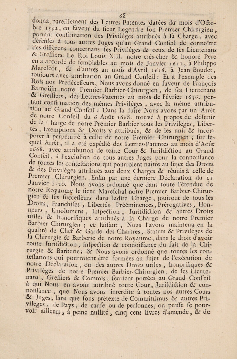 J . donna pareillement des Lettres-Patentes datées dit mois d’Oéfo- bie 1591, en faveur du heur Legendre fon Premier Chirurgien , porranc confirmation des Privilèges attribués à fa Charge , avec défenies à tous autres Juges qu’au Grand Confeil de connoître cies^cimu'ens concernans lès Privilèges de ceux de fes Lieutenans Giehiers. Le Roi Louis XIII. notre très-cher de honoré Fere en a tu.cordé de femblables au mois de Janvier 1611, à Philippe Al aie! co t} de d’autres au mois d’Avrii 1618. à Jean Bouder, toujours avec attribution au Grand Confeil : Et à l’exemple des Rois nos Prédécefïeurs, Nous avons donné en faveur de François Barnoüin notre Premier Barbier-Chirurgien , de fes Lieutenans oc Greffiers, des Lettres-Patentes au mois de Février 1656. por¬ tant confirmation des mêmes Privilèges , avec la même attribu¬ tion au Grand Confeil : Dans la fuite Nous avons par un Arrêt de notre Confeil du 6 Août 1668, trouvé à propos de défunir de la harge de notre Premier Barbier tous les Privilèges , Liber¬ tés , Exemptions de Droits y attribués, de de les unir de incor¬ porer à perpétuité à celle de notre Premier Chirurgien 5 fur le- qud Arrêt, il a été expédié des Lettres-Patentes au mois d'Aoiit î668. avec attribution de toute Cour de JurifdiéLion au Grand Confeil, à l’excltifion de tous autres Juges pour la connoiffance de toutes les conteiiations qui pourraient naître au fujet des Droits & des Privilèges attribués aux deux Charges de réunis à celle de Premier Chirurgien. Enfin par une derniere Déclaration du 11 Janvier 1710. Nous avons ordonné que dans toute l'étendue de notre Royaume le heur Marefcbal notre Premier Barbier-Chirur¬ gien de les fuccefîeurs dans ladite Charge , jouiront de tous les Droits, Franchifes , Libertés Prééminences, Prérogatives, Hon¬ neurs , Emolumens , Infpe&ion , Jurifdi&ion de autres Droits utiles de honorifiques attribués à la Charge de notre Premier Barbier Chirurgien ; ce faifant , Nous Lavons maintenu en la qualité de Chef de Garde des Char très, Statuts de Privilèges de la Chirurgie de Barberie de notre Royaume, dans le droit d’avoir toute Jurifdiélion , infpeéLion de connoiffance du fait de la Chi¬ rurgie de Barberie; de Nous avons ordonné que toutes les con- teftations qui pourroient être formées au fujet de l'exécution de notre Déclaration , ou des autres Droits utiles , honorifiques de Privilèges de notre Premier Barbier-Chirurgien, de fes Lieute¬ nans , Greffiers de Commis, feroient portées au Grand Confeil a qui Nous en avons attribué toute Cour, Jurifdi&ion de con- noiffance , que Nous avons interdite à toutes nos autres Cours & Juges, fans que fous prétexte de Committimus de autres Pri¬ vilèges , de Pays, de caufe ou de perfonnes, on puiffe fe pour¬