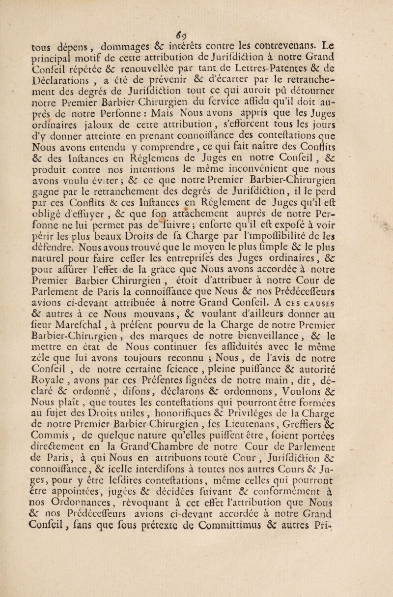 6$ tous dépens, dommages 6c intérêts contre les contrevenans. Le principal motif de cette attribution de Jurifdi&ion à notre Grand Confeil répétée 6c renouvellée par tant de Lettres-Patentes 6c de Déclarations , a été de prévenir 6c d’écarter par le retranche¬ ment des degrés de Jurildiélion tout ce qui aurait pu détourner notre Premier Barbier Chirurgien du fervice affidu qu’il doit au¬ près de notre Perfonne : Mais Nous avons appris que les Juges ordinaires jaloux de cette attribution , s’efforcent tous les jours d’y donner atteinte en prenant connoiflance des conteftations que Nous avons entendu y comprendre, ce qui fait naître des Conflits 6c des Inftances en Réglemens de Juges en notre Confeil , 6c produit contre nos intentions le même inconvénient que nous avons voulu éviter; 6c ce que notre Premier Barbier-Chirurgien gagne par le retranchement des degrés de Jurildiélion, il le perd par ces Conflits & ces Inftances en Réglement de Juges qu’il eft obligé d'efluyer , 6c que fon attachement auprès de notre Per¬ fonne ne lui permet pas de fuivre ; enforte qu’il eft expofé à voir périr les plus beaux Droits de fa Charge par l’impoflîbilité de les défendre. Nous avons trouvé que le moyen le plus Ample 6c le plus naturel pour faire ceffer les entreprifes des Juges ordinaires, 6c pour aflurer l’effet de la grâce que Nous avons accordée à notre Premier Barbier Chirurgien , étoit d’attribuer à notre Cour de Parlement de Paris la connoiflance que Nous 6c nos Prédécefleurs avions ci-devant attribuée à notre Grand Confeil. A ers causes 6c autres à ce Nous mouvans, 6c voulant d’ailleurs donner au fleur Marefchal, à préfent pourvu de la Charge de notre Premier Barbier-Chirurgien , des marques de notre bienveillance, 6c le mettre en état de Nous continuer fes afliduités avec le même zélé que lui avons toujours reconnu ; Nous, de l’avis de notre Confeil , de notre certaine fcience , pleine puiflance 6c autorité Royale , avons par ces Préfentes lignées de notre main , dit, dé¬ claré 6c ordonné , difons, déclarons 6c ordonnons, Voulons 6c Nous plaît , que toutes les conteftations qui pourront être formées au fujet des Droits utiles , honorifiques 6c Privilèges de la Charge de notre Premier Barbier-Chirurgien , fes Lieutenans, Greffiers 6c Commis , de quelque nature qu’elles puiflent être, foient portées direélement en la Grand’Chambre de notre Cour de Parlement de Paris, à qui Nous en attribuons toute Cour, Jurifdiétion 6c connoiflance, 6c icelle interdifons à toutes nos autres Cours 6c Ju¬ ges, pour y être lefdites conteftations, même celles qui pourront être appointées, jugées 6c décidées fuivant 6c conformément à nos Ordonnances, révoquant à cet effet l’attribution que Nous 6c nos Prédécefleurs avions ci-devant accordée à notre Grand Confeil, fans que fous prétexte de Committimus & autres Pri~