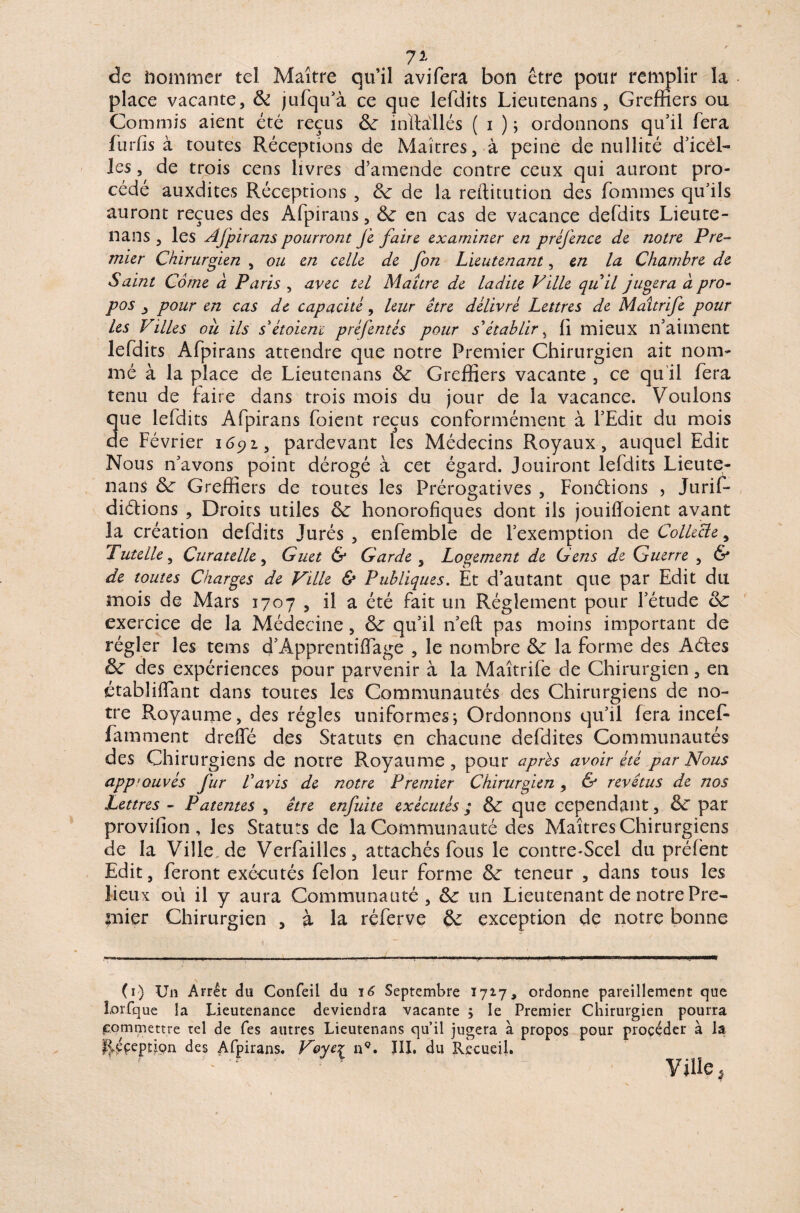 71 de nommer tel Maître qu’il avifera bon être pour remplir la place vacante, & jufqu’à ce que lefdits Lieutenans, Greffiers ou Commis aient été reçus de inïMlés ( i ) ; ordonnons qu’il fera furfis à toutes Réceptions de Maîtres, à peine de nullité d’icél- les, de trois cens livres d’amende contre ceux qui auront pro¬ cédé auxdites Réceptions , de de la reftitution des Tommes qu’ils auront reçues des Afpirans, & en cas de vacance defdits Lieute¬ nans , les Afpirans pourront je faire examiner en préjènce de notre Pre¬ mier Chirurgien , ou en celle de fon Lieutenant, en la Chambre de Saint Corne à Paris , avec tel Maure de ladite Ville qu'il jugera a pro¬ pos j pour en cas de capacité, leur être délivré Lettres de Maîtrife pour les Villes oîi ils s'étoienc préfentés pour s'établir , h mieux n’aiment lefdits Afpirans attendre que notre Premier Chirurgien ait nom¬ mé à la place de Lieutenans de Greffiers vacante , ce qu'il fera tenu de faire dans trois mois du jour de la vacance. Voulons que lefdits Afpirans foient reçus conformément à l’Edit du mois de Février 1691, pardevant les Médecins Royaux, auquel Edit Nous n’avons point dérogé à cet égard. Jouiront lefdits Lieute¬ nans de Greffiers de toutes les Prérogatives , Fonctions , Jurif- diétions , Droits utiles de honorofiques dont ils jouiffoient avant la création defdits Jurés, enfemble de l’exemption de Collecte, Tutelle, Curatelle, Guet & Garde , Logement de Gens de Guerre , & de toutes Charges de Ville & Publiques. Et d’autant que par Edit du mois de Mars 1707 , il a été fait un Réglement pour l’étude exercice de la Médecine , dr qu’il n’eft pas moins important de régler les tems d’Apprentiffage , le nombre de la forme des Aétes ôc des expériences pour parvenir à la Maîtrife de Chirurgien, en ctabliflant dans toutes les Communautés des Chirurgiens de no¬ tre Royaume, des régies uniformes; Ordonnons qu’il fera incef- famment drelTé des Statuts en chacune defdites Communautés des Chi rurgiens de notre Royaume, pour après avoir été par Nous app’ouvés fur l'avis de notre Premier Chirurgien, & revêtus de nos Lettres - Patentes , être enfuite exécutés; & que cependant, de par provilîon, les Statuts de la Communauté des Maîtres Chirurgiens de la Ville de Verfailles, attachés fous le contre^Scel du préfènt Edit, feront exécutés félon leur forme de teneur , dans tous les lieux où il y aura Communauté, de un Lieutenant de notre Pre¬ mier Chirurgien , à la réferve de exception de notre bonne (1) Un Arrêt du Confeil du 16 Septembre 1717, ordonne pareillement que lorfque la Lieutenance deviendra vacante ; le Premier Chirurgien pourra commettre tel de Tes autres Lieutenans qu’il jugera à propos pour procéder à la |>ççeption des Afpirans. Voyez nç. III. du Recueil. ’■ ' Ville,