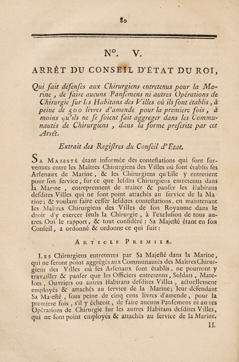 N°. V, ARRÊT DU CONSEIL D’ÉTAT DU ROI, Qui fait défenfes aux Chirurgiens entretenus pour la Ma¬ rine y de faire aucuns Panfemens ni autres Opérations de Chirurgie fur les Habitans des Villes où ilsfont établis} à peine de 500 livres d'amende pour la première fois, à moins qu’ils ne Je foient fait aggreger dans les Commu¬ nautés de Chirurgiens 3 dans la forme preferite par cet <Arrêt* / Extrait des Regifres du Ccnfeil d’Etat* Sa Majesté étant informée des conteftations qui font fur- venues entre îes Maîtres Chirurgiens des Villes où font établis fes Arfenaux de Marine , les Chirurgiens qu’blle y entretient pour fon fervice, fur ce que lefdits Chirurgiens entretenus dans la Manne , entreprennent de traiter & panfer les Habitans dcfdites Villes qui ne font point attachés au fervice de la Ma.' rinç, & voulant faire ceffer le (dites conteftations, en maintenant les Maîtres Chirurgiens des Villes de fon Royaume dans le droit d’y exercer féuls la Chirurgie , à l’exclufion de tous au¬ tres. Oui le rapport, & tout confîdéré ; Sa Majefté étant en fon Çonfeil, a ordonné & ordonne ce qui fuit ; Article Premier. Les Chirurgiens entretenus par Sa Majefté dans îa Marine, qui ne feront point aggrégés aux Communautés des Maîtres Chirur¬ giens des Villes où fes Arfenaux font établis, ne pourront y travailler & panfer que les Officiers entretenus, Soldats , Mate¬ lots , Ouvriers ou autres Habitans defdites Villes ? aétuellemenc employés & attachés au fervice de la Marine; leur défendant Sa Ma efté , fous peine de cinq cens livres d’amende , pour la première fois , s’il y écheoit, de faire aucuns Panfçmens ni aunes Opé rations de Chirurgie fur les autres Habitans defdites Villes, qui ne font point employés & attachés au fervice de la Marine, ' ' IL