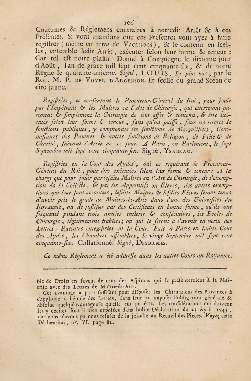 io£ Coutumes 8c Rëgîemens contraires à notredit Arrêt & à ces Préfentes. Si vous mandons que ces Préfentes vous ayez à taire regiitrer ( même en tems de Vacations) , tk le contenu en icel¬ les , enfemble ledit Arrêt, exécuter félon leur forme & teneur : Car tel eft notre plaifir. Donné à Compiégne le dixième jour d’Aout , l’an de grâce mil fept cent cinquante-fix, & de notre Régné le quarante-unieme. Signé, LOUIS, Et plus bas , par le Roi, M. P. de Voter d’Argenson. Et fcellé du grand Sceau de cire jaune, Regijlrées , ce confin tant le Procureur-Général du Roi , pour jouir par V Impétrant & les Maîtres en R Art de Chirurgie , qui exerceront pu¬ rement & jîmplement la Chirurgie de leur effet & contenu , & être exé¬ cutés filon leur forme & teneur , fans qu'on puife , fous les termes de fonctions publiques , y comprendre les fonctions de Marguilliers , Com- mijfaires des Pauvres & autres fonctions de Religion ^ de Piété & de Charité , fuivant l'Arrêt de ce jour. A Paris , en Parlement, le fipt Septembre mil Jept cent cinquante-Jix. Signé, Ysabeau. Regijlrées en la Cour des Aydes , oui ce requérant le Procureur- Général du Roi , pour être exécutées filon leur forme & teneur : A la: charge que pour jouir par lefdits Maîtres en V Art de Chirurgie, de Vexemp¬ tion de la Collecte , & par les Apprentifs ou Eleves, des autres exemp¬ tions qui leur font accordées , lefdits Maîtres & lefdits Eleves feront tenus d'avoir pris le grade de Maîtres As-Arts dans dune des Univerfîtés du Royaume 5 ou de juflifier par des Certificats en bonne forme , qu'ils ont fréquenté pendant trois années entières & confécutives , les Ecoles de Chirurgie , légitimement établies; ou qui le feront à l'avenir en vertu des Lettres - Patentes enregijlrées en la Cour. Fait à Paris en ladite Cour des Aydes , les Chambres affemblées, le vingt Septembre mil fipt cent cinquante-fix. Collationné. Signé> Desormes. Ce même Réglement a été addreffé dans les autres Cours du Royaume. ble de Droits en faveur de ceux des Afpirans qui fe préfenteroient à la Mai» ïrife avec des Lettres de Maître-ès-Ai ts. Cet avantage a paru fuffifant pour difpofer les Chirurgiens des Provinces à s’appliquera fétude des Lettres, fans leur en impofer l’obligation générale & abfolue quelqu’avantageufe quelle eût pu être. Les confidérations qui doivent les y exciter font fi bien expofées dans ladite Déclaration du Ayril 1745 > que nous n’avons pu nous refufer de la joindre au Recueil des Pièces, Voye\ cette Déclaration, n°. VL page 8a-