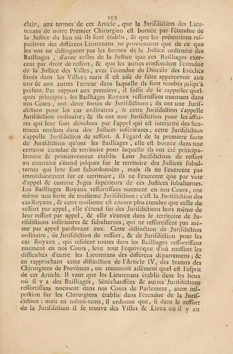 16'9 clair 3 aux termes'de cet Article , que la Jürifdiélion des Liem tenans de notre Premier Chirurgien eft bornée par retendue de la Juftiee du lieu où ils font établis, 6c que les prétentions ref- pedives des différais Lieutenans ne proviennent que de ce que les uns' ne diftinguent pas les bornes de la. Juiliee ordinaire des Bailliages , d’avec celles de la juiliee que ces ‘Bailliages exer¬ cent par droit de reflbrt, & que les autres confondent retendue de la Juiliee des Villes, avec Iétendue du Diocéfe des Evêchés htués dans les Villes 5 mais il eil aifé de faire appercevoir aux uns 6c aux autres t erreur dans laquelle ils font tombés jufqti’à préfent. Par rapport aux premiers , il fuffit de le rappeller quel¬ ques principes j les Bailliages Royaux reffortiffans nuement dans nos Cours, ont-deux fortes de Jurifdiélions ; ils ont une Jurif- diélion pour les cas ordinaires & cette Jurifdiélion s’appelle Jurifdiélion ordinaire > 6c ils ont une Jurifdiélion pour les affai¬ res qui leur font dévolues par l’appel qui eil interjette des Sen¬ tences rendues dans des Juftices inférieures 5 cette Jurifdiélion s’appelle jurifdiélion de reffort. À l’égard de la première forte de jurifdiélion qu’ont les Bailliages , elle eft bornée dans une certaine étendue de territoire pour laquelle ils ont été principa¬ lement 6c primitivement établis. Leur Jurifdidlion de reffort au contraire s’étend jufques fur le territoire des Juftices fiibal- v ternes qui leur font fubordonnées , mais ils ne l’exercent pas immédiatement fur ce territoire, ils ne l’exercent que par voie d’appel 6c comme Juges fupérieurs de ces Juftices fubalternes* Les Bailliages Royaux reffortiffans nuement en nos Cours, ont même une forte de t roi fie me Jurifdiélion: c’eft: la Jurifdiélion des cas Royaux, 6c cette troifieme eft encore plus étendue que celle du reffort par appel, elle s’étend fur des Jurifdiélions hors même de leur reffort par appel, 6c elle s’exerce dans le territoire de Ju¬ rifdiélions inférieures & fubalternes, qui ne reffortiflént pas më- me par appel pardevant eux. Cette diflinélion de Jurifdiélion ordinaire, de jurifdiélion de reffort, 6c de Jurifdiélion pour les cas Royaux , qui réfident toutes dans les Bailliages reffortiffans nuement en nos Cours , leve tout l’équivoque d’où naiffent les difficultés d’entre les Lieutenans des différais départemens ; 6c en rapprochant cette diflinélion de l’Article IV, des Statuts des Chirurgiens cle Provinces, on reconnoît aifément quel eft l’efprit de cet Article. Il veut que les Lieutenans établis dans les lieux où il y a des Bailliages, Sénéchauffées 6c autres'jurifdiélions reffortiffans nuement/ dans nos Cours de Parlement, aient inffi peélion fur les Chirurgiens établis! dans l’étendue de la juriff diélion : niais en niême-tems, il ordonne que, fi dans le reffort de la Jurifdiélion il fe trouve des Villes 6c Lieux où il y ait /