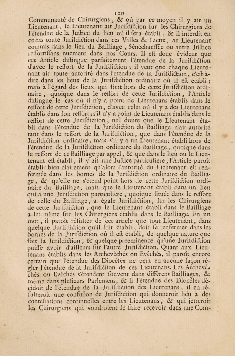 Communauté de Chirurgiens , &: où par ce moyen il y ait un Lieutenant, le Lieutenant ait Jurifdiélion fur les Chirurgiens de l’étendue delà Juftice du lieu où il fera établi, &: il interdit en ce cas toute Jurifdiélion dans ces Villes Sc Lieux, au Lieutenant commis dans le lieu du Bailliage , Sénéchauffée ou autre Juftice reflbrtiflans nuement dans nos Cours. 11 eft donc évident que cet Article diftingue parfaitement l’étendue de la Jurifdiélion d’avec le reftort de la Jurifdiélion ; il veut que chaque Lieute¬ nant ait toute autorité dans l’étendue de fa jurifdiélion, c’eft-à- dire dans les lieux de la Jurifdiélion ordinaire où il eft établi ; mais à l’égard des lieux qui font hors de cette Jurifdiélion ordi¬ naire , quoique dans le reftort de cette Jurifdiélion , l’Article diftingue le cas où il n’y a point de Lieutenans établis dans le reftort de cette Jurifdiélion, d’avec celui où il y a des Lieutenans établis dans fon reftort; s’il n’y a point de Lieutenans établis dans le reftort de cette Jurifdiélion , nul doute que le Lieutenant éta¬ bli dans l’étendue de la Jurifdiélion du Bailliage n’ait autorité tant dans le reftort de la Jurifdiélion, que dans l’étendue de la Jurifdiélion ordinaire; mais s’il y a un Lieutenant établi hors de l’étendue de la Jurifdiélion ordinaire du Bailliage , quoique dans le reftort de ce Bailliage par appel, & que dans le lieu ou le Lieu^ tenant eft établi, il y ait une Juftice particulière , l’Article paroît établir bien clairement qu’alors l’autorité du Lieutenant eft ren¬ fermée dans les bornes de la Jurifdiélion ordinaire du Baillia¬ ge , & qu’elle ne s’étend point hors de cette Jurifdiélion ordi¬ naire du Bailliage, mais que le .Lieutenant établi dans un lieu qui a une Jurifdiélion particulière , quoique fituée dans le reftort de celle du Bailliage, a égale Jurifdiélion, fur les Chirurgiens de cette Jurifdiélion , que le Lieutenant établi dans le Bailliage a lui-même fur les Chirurgiens établis dans le Bailliage. En un mot, il paroît réfuiter de cet article que tout Lieutenant, dans quelque Jurifdiélion qu’il foit établi, doit fe renfermer dans les bornes de la Jurifdiélion où il eft établi, de quelque nature que foit la Jurifdiélion , &: quelque prééminence qu’une Jurifdiélion puifte avoir d’ailleurs fur l’autre Jurifdiélion. Quant aux Lieu¬ tenans établis dans les Archevêchés ou Evêchés, il paroît encore certain que l’étendue des Diocèfes ne peut en aucune façon ré¬ gler l’étendue de la Jurifdiélion de ces Lieutenans. Les Archevê-» chés ou Evêchés s’étendent fouvent dans différens Bailliages, & même dans plufieurs Parlemens, fi l’étendue des Diocèfes dé- cidoit de l’étendus de la Jurifdiélion des Lieutenans, il en ré- fulteroit une confufion de Jurifdiélion qui donnerait lieu à des eonteftations continuelles entre les Lieutenans, & qui jetterait les Chirurgiens qui voudraient fe faire recevoir dans une Corn-