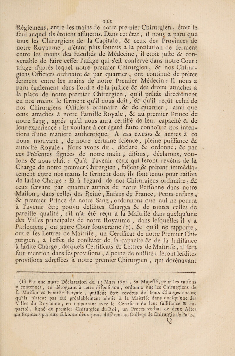 ïlégîemems, entre les mains de notre premier Chirurgien , étoit le feul auquel ils étoient afflijettis. Dans cet état, il nous a paru que tous les Chirurgiens de la Capitale, 6c ceux des Provinces de notre Royaume , n’étant plus fournis à la prédation de ferment entre les mains des Facultés de Médecine, il étoit jufte 6c con¬ venable de faire ceffer Fufage qui s’ed confervé dans notre Cour s ufage d’après lequel notre premier Chirurgien , 6c nos Chirur¬ giens Officiers ordinaire 6c par quartier , ont continué de prêter ferment entre les mains de notre Premier Médecin : 11 nous a paru également dans l’ordre de la judice 6c des droits attachés à la place de notre premier Chirurgien , qu’il prêtât direélément en nos mains le ferment qu’il nous doit, 6c qu’il reçût celui de nos Chirurgiens Officiers ordinaire 6c de quartier , ainü que ceux attachés à notre Famille Royale , 6c au premier Prince de notre Sang , après qu’il nous aura certifié de leur capacité 6t de leur expérience : Et voulant à cet égard faire connoître nos inten^ tiens d’une maniéré authentique. A ces causes 6c autres à ce nous mouvant , de notre certaine fcience, pleine puiffance 6c autorité Royale ; Nous avons dit , déclaré 6c ordonné ; 6c par ccs Préfentes (ignées de notre main 3 difons , déclarons, vou¬ lons 6c nous plaît ; Qu’à l’avenir ceux qui feront revêtus de la Charge de notre premier Chirurgien , faffent 6c prêtent immédia¬ tement entre nos mains le ferment dont ils font tenus pour raifon de ladite Charge : Et à l’égard de nos Chirurgiens ordinaire, 6c ceux fervant par quartier auprès de notre Perfonne dans notre Maifon , dans celles des Reine , Enfans de France, Petits-enfans , 6c premier Prince de notre Sang ; ordonnons que nul ne pourra à l’avenir être pouvu defdites Charges 6c de toutes celles de pareille qualité , s’il n’a été reçu à la Maîtrife dans quelqu’une des Villes principales de notre Royaume , dans lefquelles il y a Parlement, ou autre Cour fouveraine (i), 6c qu’il ne rapporte, outre fes Lettres de Maîtrife , un Certificat de notre Premier Chi¬ rurgien , à l’effet de conftàter de fa capacité 6c de fa fuffifance à ladite Charge , defquels Certificats 6c Lettres de Maîtrife, il fera fait mention dans fes provisions , à peine de nullité : feront lefdites provifions adreffées à notre premier Chirurgien , qui dorénavant (i) Par une autre Déclaration du 13 Mars 1771 , Sa Majefté, pour les raifons y contenues, en dérogeant à cette difpofition, ordonne que les Chirurgiens de fia Maifon & Famille Royale , puiffent être revêtus de leurs Charges encore qu’ils n’aient pas été préalablement admis à la Maîtrife dans quelqu’une des Villes du Pvoyaume , en rapportant avec le Certificat de leur fulfifance & ca¬ pacité , figné du premier Chirurgien du Roi , un Procès verbal de deux Aéles pu Examens par eux fiubis en deux jours diffère ns au College de Chirurgie de Paris,