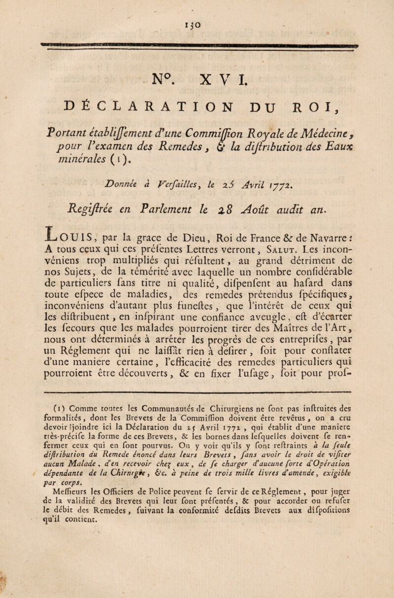 ~N°. XVI. DÉCLARATION DU ROI, Portant étahlijjement d’une, Commifjîon Royale de Médecine, pour l’examen des Remedes , & la distribution des Eaux minérales ( i )c Donnée â Ver failles, le Avril ijjz. Regijlrée en Parlement le z8 Août audit an. Louis, par la grâce de Dieu, Roi de France &r de Navarre t A tous ceux qui ces prélentes Lettres verront, Salut, Les incon- véniens trop multipliés qui réfultent, au grand détriment de nos Sujets, de la témérité avec laquelle un nombre confidérable de particuliers fans titre ni qualité, difpenfent au hafard dans toute efpece de maladies, des remedes prétendus fpécifiques5 inconvéniens d'autant plus funeftes, que l'intérêt de ceux qui les diftribuent, en infpirant une confiance aveugle, eft d'écarter les fecours que les malades pourroient tirer des Maîtres de l'Art, nous ont déterminés à arrêter les progrès de ces entreprifes, par un Réglement qui ne laiffiit rien à defirer, foit pour conflater d'une maniéré certaine, l'efficacité des remedes particuliers qui pourroient être découverts, 6e en fixer l’ufage, toit pour prol- (i) Comme toutes les Communautés de Chirurgiens ne font pas infimités des formalités, dont les Brevets de la Commiffion doivent être revêtus 3 on a cru devoir «joindre ici la Déclaration du Avril 1771 , qui établit d’une maniéré très-précife la forme de ces Brevets, & les bornes dans îefquelles doivent fe ren¬ fermer ceux qui en font pourvus. On y voit qu’ils y font reflraints a la feule diftribution du Remede énoncé dans leurs Brevets , fans avoir le droit de vif ter aucun Malade , d'en recevoir che\ eux , de fe charger d'aucune forte d’Opération dépendante de la Chirnrgèe, &c. a peine de trois mille livres d'amende, exigible par corps. Mefïïeurs les Officiers de Police peuvent fe fervir de ce Réglement, pour juger de la validité des Brevets qui leur font préfentés , 8c pour accorder ou refufer le débit des Remedes, fuivant la conformité defdits Brevets aux difpofitions qu’il contient.