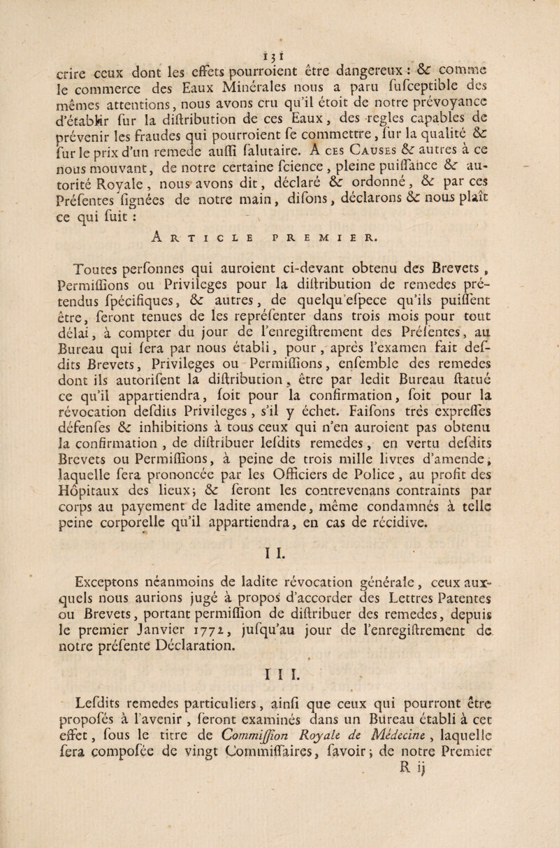 crire ceux dont les effets pourroient être dangereux: & comme le commerce des Eaux Minérales nous a paru fufceptible des mêmes attentions, nous avons cru qu’il étoit de notre prévoyance d'établir fur la diftribution de ces Eaux, des réglés capables de prévenir les fraudes qui pourraient fe commettre, fur la qualité Sc furie prix d'un remede auffi falutaire. A ces Causes & autres à ce nous mouvant, de notre certaine fcience , pleine pui(Tance au¬ torité Royale, nous avons dit, déclaré &c ordonné, & par ces Préfentes lignées de notre main, difons, déclarons & nous plaît ce qui fuit : - x Article premier. Toutes perfonnes qui auraient ci-devant obtenu des Brevets , Permiffions ou Privilèges pour la diftribution de remedes pré¬ tendus fpécifiques, &: autres, de quelqu'efpece qu’ils puiffent être, feront tenues de les repréfenter dans trais mois pour tout délai, à compter du jour de l’enregiftrement des Prélentes, an Bureau qui fera par nous établi, pour, après l’examen fait def- dics Brevets, Privilèges ou Terminions, enfemble des remedes dont ils autorifent la diftribution* être par ledit Bureau ftatuc ce qu’il appartiendra, foit pour la confirmation, foit pour la révocation defdits Privilèges, s’il y échet. Faifons très exprelfes défenfes &c inhibitions à tous ceux qui n’en auraient pas obtenu la confirmation , de diftribuer lefdits remedes, en vertu defdits Brevets ou Permiffions, à peine de trois mille livres d’amende, laquelle fera prononcée par les Officiers de Police, au profit des Hôpitaux des lieux ; & feront les contrevenans contraints par corps au payement de ladite amende, même condamnés à telle peine corporelle qu’il appartiendra, en cas de récidive. ï I. Exceptons néanmoins de ladite révocation générale, ceux aux-» quels nous aurions jugé à propos d’accorder des Lettres Patentes ou Brevets, portant permiffion de diftribuer des remedes, depuis le premier Janvier 1771, jufqu’au jour de l’enregiftrement de notre préfente Déclaration. V. * III. • Lefdits remedes particuliers, ainfî que ceux qui pourront être propofés à l’avenir , feront examinés dans un Bureau établi à cet effet, fous le titre de Commijjîon Royale de Médecine , laquelle fera compofée de vingt Coinmiffaires, favoir ; de notre Premier