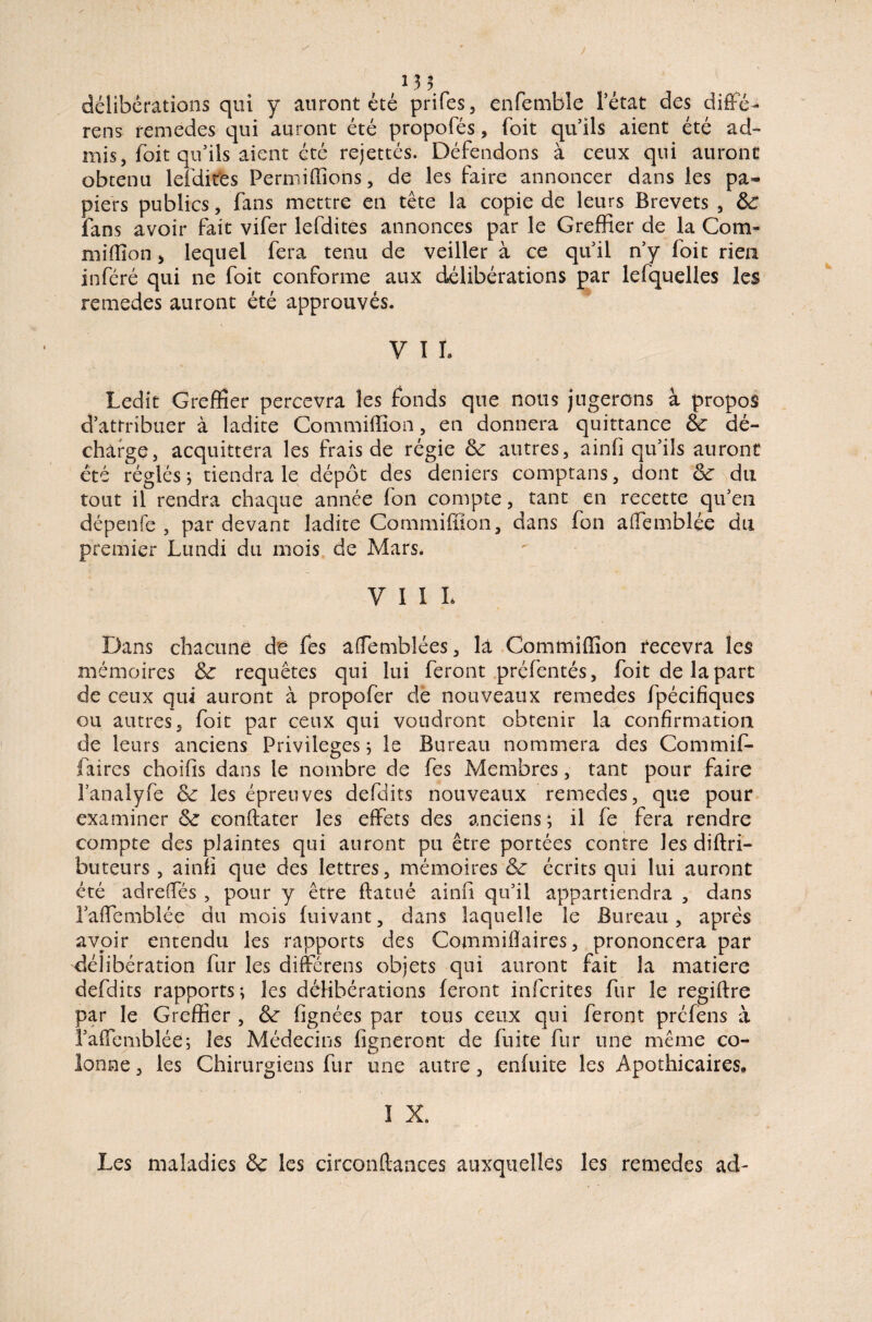 13 3 } f délibérations qui y auront été prifes, enfemblc l’état des diffé¬ rons remedes qui auront été propofés, foit qu’ils aient été ad¬ mis, foit qu’ils aient été rejettés. Défendons à ceux qui auront obtenu lefdit'es Permiffions, de les faire annoncer dans les pa¬ piers publics, fans mettre en tête la copie de leurs Brevets , ôc fans avoir fait vifer lefdites annonces par le Greffier de la Com- million y lequel fera tenu de veiller à ce qu'il n’y foit rien inféré qui ne foit conforme aux délibérations par lefquelles les remedes auront été approuvés. V I 1. Ledit Greffier percevra les fonds que nous jugerons à propos d’attribuer à ladite Commiffion, en donnera quittance &: dé¬ charge, acquittera les frais de régie & autres, ainfi qu’ils auront été réglés ; tiendra le dépôt des deniers comptans, dont & du tout il rendra chaque année fon compte, tant en recette qu'en dépenfe , par devant ladite Commiffion, dans fon affemblée du premier Lundi du mois de Mars. VII L Dans chacune de fes affemblées, là Commiffion recevra les mémoires & requêtes qui lui feront préfentés, foit de la part de ceux qui auront à propofèr de nouveaux remedes fpécifiques ou autres, foit par ceux qui voudront obtenir la confirmation de leurs anciens Privilèges; le Bureau nommera des Commif- faires choifis dans le nombre de fes Membres, tant pour faire l’analyfe & les épreuves defdits nouveaux remedes, que pour examiner & eonftater les effets des anciens; il fe fera rendre compte des plaintes qui auront pu être portées contre les diftri- buteurs , ainîl que des lettres, mémoires & écrits qui lui auront été adreffés , pour y être flatué ainfi qu'il appartiendra , dans l’affemblée du mois fuivant, dans laquelle le Bureau, après avoir entendu les rapports des Commiiîaires, prononcera par délibération fur les différens objets qui auront fait la matière defdits rapports; les délibérations feront infcrites fur le regiffre par le Greffier , &: (ignées par tous ceux qui feront préfens à l'affemblée; les Médecins figneront de fuite fur une même co¬ lonne, les Chirurgiens fur une autre, enffffte les Apothicaires» I X. Les maladies les circonftances auxquelles les remedes ad-