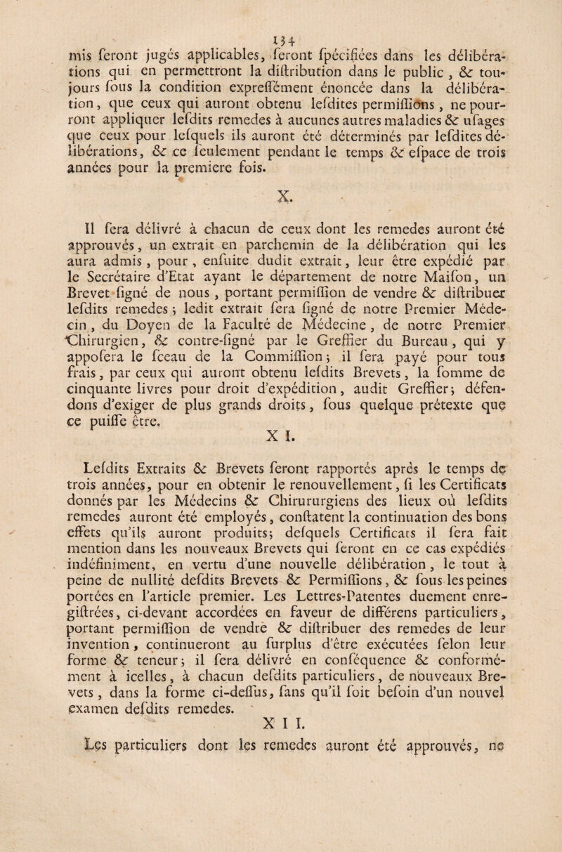 mis feront jugés applicables, feront fpécifiées dans les délibéra¬ tions qui en permettront la diftribution dans le public , 8c tou¬ jours fous la condition expreffément énoncée dans la délibéra* tion, que ceux qui auront obtenu Iefdites permiffîons, ne pour- ront appliquer lefdits remedes à aucunes autres maladies 8c ufages que ceux pour lefquels ils auront été déterminés par Iefdites dé¬ libérations, 8c ce feulement pendant le temps 8c efpace de trois années pour la première fois. X. ïl fera délivré à chacun de ceux dont les remedes auront été approuvés, un extrait en parchemin de la délibération qui les aura admis, pour , enfuite dudit extrait, leur être expédié par le Secrétaire d’Etat ayant le département de notre Maifon, un Brevet figné de nous , portant permiffion de vendre 8c diftribuer lefdits remedes ; ledit extrait fera figné de notre Premier Méde¬ cin , du Doyen de la Faculté de Médecine , de notre Premier Chirurgien, 8c contre-figné par le Greffier du Bureau, qui y appofera le fceau de la Commiffion ; il fera payé pour tous frais, par ceux qui auront obtenu lefdits Brevets, la fomme de cinquante livres pour droit d’expédition, audit Greffier ; défen¬ dons d’exiger de plus grands droits, fous quelque prétexte quç ce puiffe être. X I. Lefdits Extraits 8c Brevets feront rapportés apres le temps de trois années, pour en obtenir le renouvellement, fi les Certificats donnés par les Médecins 8c Chirururgiens des lieux où lefdits remedes auront été employés, conftatent la continuation des bons effets qu’ils auront produits ; defqueîs Certificats il fera fait mention dans les nouveaux Brevets qui feront en ce cas expédiés indéfiniment, en vertu d’une nouvelle délibération , le tout à peine de nullité defdits Brevets 8c Permiffîons, 6c fous les peines portées en l’article premier. Les Lettres-Patentes duement enre- giftrées, ci-devant accordées en faveur de différens particuliers, portant permiffion de vendre 8c diftribuer des remedes de leur invention, continueront au furplus d’être exécutées félon leur forme 8ç teneur; il fera délivré en conféquence 8c conformé¬ ment à icelles, à chacun defdits particuliers, de nouveaux Bre¬ vets , dans la forme ci-deffus, fans qu’il foit befoin d’un nouvel examen defdits remedes. X I I. Les particuliers dont les remedes auront été approuvés, ns
