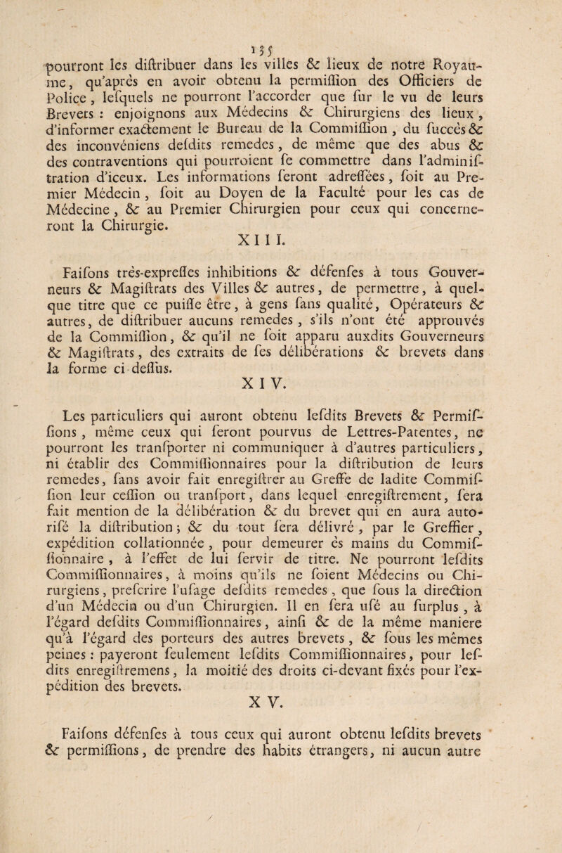 pourront les diftribuer dans les villes & lieux de notre Royau¬ me, qu’aprês en avoir obtenu la permiflion des Officiers de Police , lefquels ne pourront l’accorder que fur le vu de leurs Brevets : enjoignons aux Médecins 6c Chirurgiens des lieux, d’informer exactement le Bureau de la Gommiffion , du fuccès&: des inconvéniens defdits remedes, de même que des abus 6c des contraventions qui pourroient fe commettre dans Fadminif- tration d’iceux. Les informations feront adrelfées, foit au Pre¬ mier Médecin , foit au Doyen de la Faculté pour les cas de Médecine , 6c au Premier Chirurgien pour ceux qui concerne¬ ront la Chirurgie. XI ï L Faifons trés-exprefles inhibitions 6c défenfes à tous Gouver¬ neurs 6c Magiftrats des Villes 6c autres, de permettre, à quel¬ que titre que ce puiiïe être, à gens fans qualité, Opérateurs 6c autres, de diftribuer aucuns remedes, s’ils n’ont été approuvés de la Commiiïion, 6c qu’il ne foit apparu auxdits Gouverneurs 6c Magiftrats, des extraits de fes délibérations 6c brevets dans la forme ci deflus. X I V. Les particuliers qui auront obtenu lefdits Brevets 6c Permif- fions , même ceux qui feront pourvus de Lettres-Patentes, ne pourront les tranfporter ni communiquer à d’autres particuliers, ni établir des Commiflionnaires pour la diftribution de leurs remedes, fans avoir fait enregiftrer au Greffe de ladite Commifi fion leur ceffion ou tranfport, dans lequel enregiftrement, fera fait mention de la délibération 6c du brevet qui en aura auto- rifé la diftribution ; 6c du tout fera délivré , par le Greffier, expédition collationnée , pour demeurer es mains du Commif- fiohnaire , à l’effet de lui fervir de titre. Ne pourront lefdits Commiflionnaires, à moins qu’ils ne foient Médecins ou Chi¬ rurgiens , preferire l’ufage defdits remedes, que fous la direction d’un Médecin ou d’un Chirurgien. Il en fera ufé au furplus , à legard defdits Commiflionnaires, ainfi 6c de la même maniéré qu’à l’égard des porteurs des autres brevets, 6c fous les mêmes peines : payeront feulement lefdits Commiflionnaires, pour lef¬ dits enregifiremens, la moitié des droits ci-devant fixés pour l’ex¬ pédition des brevets. X V. Faifons défenfes à tous ceux qui auront obtenu lefdits brevets 6c permiffîons, de prendre des habits étrangers, ni aucun autre