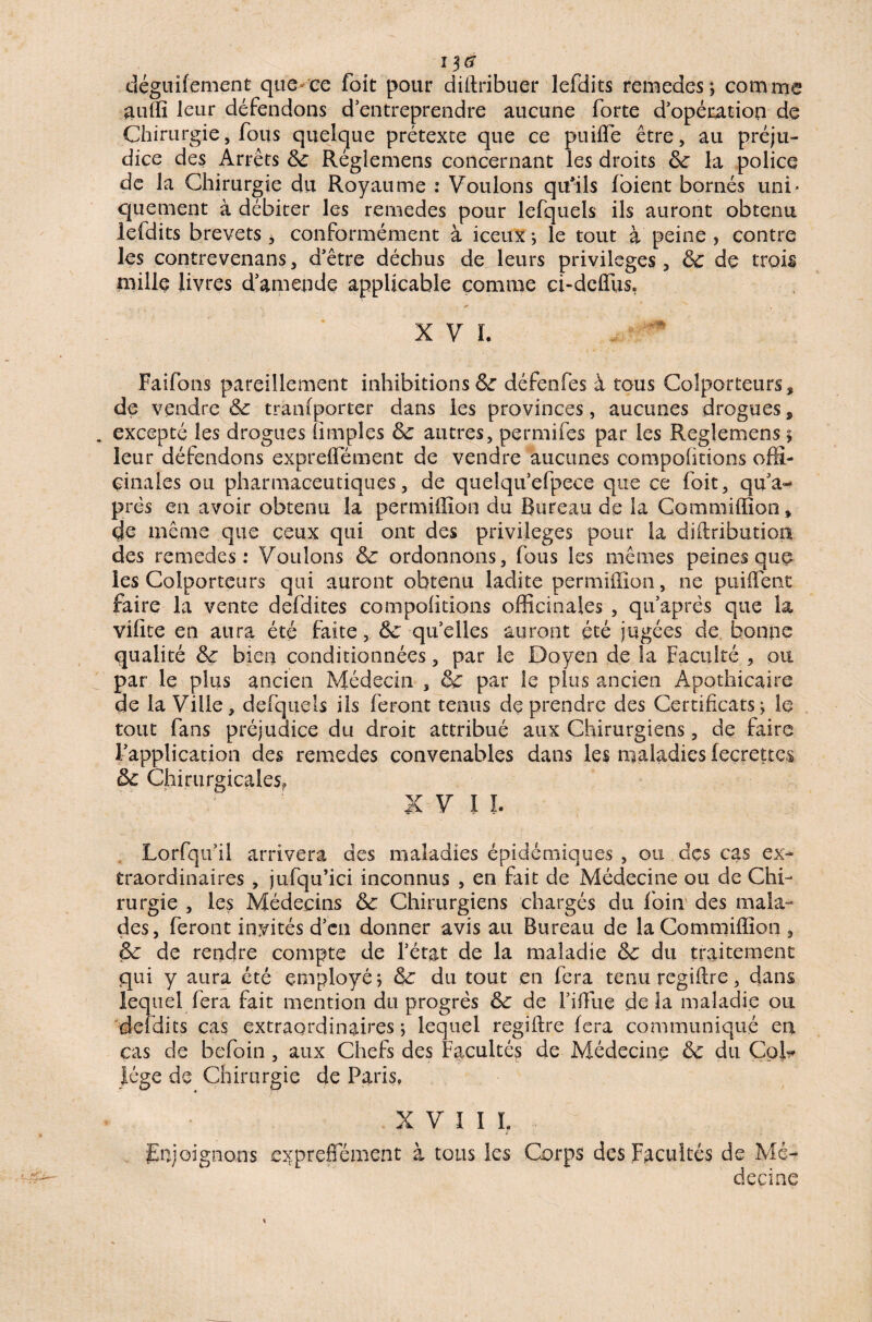 déguifement que ce foit pour diftribuer lefdits remedes; comme auffi leur défendons d’entreprendre aucune forte d’opération de Chirurgie, fous quelque prétexte que ce piiiffe être, au préju¬ dice des Arrêts 8c Réglemens concernant les droits 8c la police de la Chirurgie du Royaume : Voulons qu'ils foient bornés uni¬ quement à débiter les remedes pour lefquels ils auront obtenu lefdits brevets, conformément à iceux ; le tout à peine , contre les contrevenans, d’être déchus de leurs privilèges , 8c de trois mille livres d’amende applicable comme ci-deflffis. *» * . .. X V ï. Faifons pareillement inhibitions 8c défenfes à tous Colporteurs, de vendre 8c transporter dans les provinces, aucunes drogues, . excepté les drogues (impies 8c autres, permifes par les Reglemens > leur défendons exprelfément de vendre aucunes compofitions offi¬ cinales ou pharmaceutiques, de quelqu’efpece que ce foit, qu’a- prés en avoir obtenu la permiffion du Bureau de la Gommiffion* de même que ceux qui ont des privilèges pour la diftribution des remedes: Voulons 8c ordonnons, fous les mêmes peines que les Colporteurs qui auront obtenu ladite permiffion, ne puiffient faire la vente defdites compofitions officinales , qu’après que la vifite en aura été faite, 8c quelles auront été jugées de bonne qualité 8c bien conditionnées, par le Doyen de la Faculté , ou par le plus ancien Médecin , 8c par le plus ancien Apothicaire de la Ville, defquels iis feront tenus de prendre des Certificats; le tout fans préjudice du droit attribué aux Chirurgiens, de faire l’application des remedes convenables dans les maladies leçrettes 8c Chirurgicales, ' ' XVI I. Lorfqufil arrivera des maladies épidémiques , ou des cas ex¬ traordinaires , jufqu’ici inconnus , en fait de Médecine ou de Chi¬ rurgie , les Médecins 8c Chirurgiens chargés du foin des mala¬ des, feront invités d’en donner avis au Bureau de laCommiffion , 8c de rendre compte de l’état de la maladie 8c du traitement qui y aura été employé; 8c du tout en fera tenu regiffie, dans lequel fera fait mention du progrès 8c de l’iffiie delà maladie ou défaits cas extraordinaires; lequel regiffie fera communiqué en cas de befoin, aux Chefs des Facultés de Médecine 8c du Col¬ lege de Chirurgie de Paris, XVII L Enjoignons exprelfément à tous les Corps des Facultés de Mé¬ decine