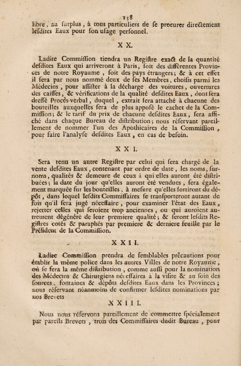 libre, au furplus , à tous particuliers de fe procurer directement lefdites Eaux pour fon ufage perfonnel. XX. Ladite Commiffion tiendra un Regiftre exa€fc de la quantité defdites Eaux qui arriveront à Paris, (oit des différentes Provin¬ ces de notre Royaume , foit des pays étrangers; 6c à cet effet il fera par nous nommé deux de fes Membres, choifis parmi les Médecins , pour a (lifter à la décharge des voitures, ouvertures des caifles, 6c vérifications de la qualité defdites Eaux , dont fera drefle Procès-verbal, duquel , extrait fera attaché à chacune des bouteilles auxquelles fera de plus appofé le cachet de la Com¬ miffion; 6c le tarif du prix de chacune defdites Eaux, fera affi¬ ché dans chaque Bureau de diftribution ; nous réfervant pareil¬ lement de nommer Lun des Apothicaires de la Commiffion pour faire Panalyfe defdites Eaux t en cas de befoin. XXL Sera tenu un autre Regiftre par celui qui fera chargé de la vente defdites Eaux , contenant par ordre de date , les noms, fur- noms , qualités 6c demeure de ceux à qui elles auront été diftri- buées ; la date du jour qu'elles auront été vendues , fera égale¬ ment marquée fur les bouteilles , à mefure quelles fortiront du dé¬ pôt , dans lequel fefdits Commiftaires fe tranfporteront autant de fois qu’il fera jugé néceftaire , pour examiner l’état des Eaux » rejetter celles qui feraient trop anciennes, ou qui auraient au¬ trement dégénéré de leur première qualité ; 6c feront lefdits Rc- giftres cotés 6c paraphés par première & dernière feuille par le Préfident de la Commiffion. X X ï L Ladite Commiffion prendra de femblabîes précautions pour établir la même police dans les autres Villes de notre Royaume,, où fe fera la même diftribution , comme anfîi pour la nomination des Médecins & Chirurgiens né< eflaires à la vifite 6c au foin des fources , fontaines 6c dépôts defdites Eaux dans les Provinces ; irions réfervant néanmoins de ‘confirmer ieidites nominations par nos Brevets X X I I I. Nous nous réfervons pareillement de commettre fpéciafement par pareils Brevets , trois des Commiftaires dudit Bureau 9 pour